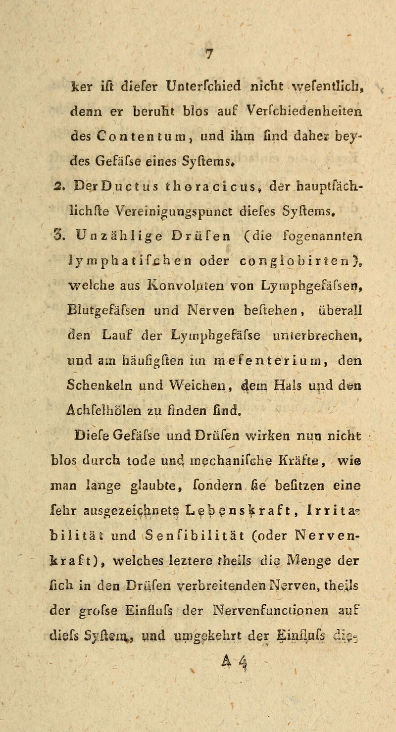 ker ift diefer Unterrchied nicht wefentJIch, denn er beruht blos auf Verfchiedenheiten des Contentuni, und ihm lind daher bey- des Gefäfse eines Syftems* 2, Der Ductus thoracicus, der hauptfäch- lichfte Vereinigungspunet diefes Syftems, 3. Unzählige Drüfen {die fogenannten lymphatischen oder conglobirten), weiche aus Konvoluten von Lymphgefäfsen, Blutgefafsen und Nerven beliehen, überall den Lauf der Lymphgefäfse unierbrechen, und am häufigften im m efenterium, den Schenkeln und Weichen, dem Hals und d©n Achfelhölen zu finden find. Diefe Gefäfse und Drüfen wirken nun nicht blos durch tode un4 mechanifche Kräfte, wie man lange glaubte, fondern fie befitzen eine lehr ausgezeichnet^ Lebenskraft, Irrita- bilität und Senfibilitat (oder Nerven- era ft), welches leztere fheils die Menge der fich in dQii Driifen verbreitenden Nerven, the.Us der grofse Einfiufs der Nervenfunctionen auf diefs Syitentj und umgekehrt der Einfiufs :!:$-