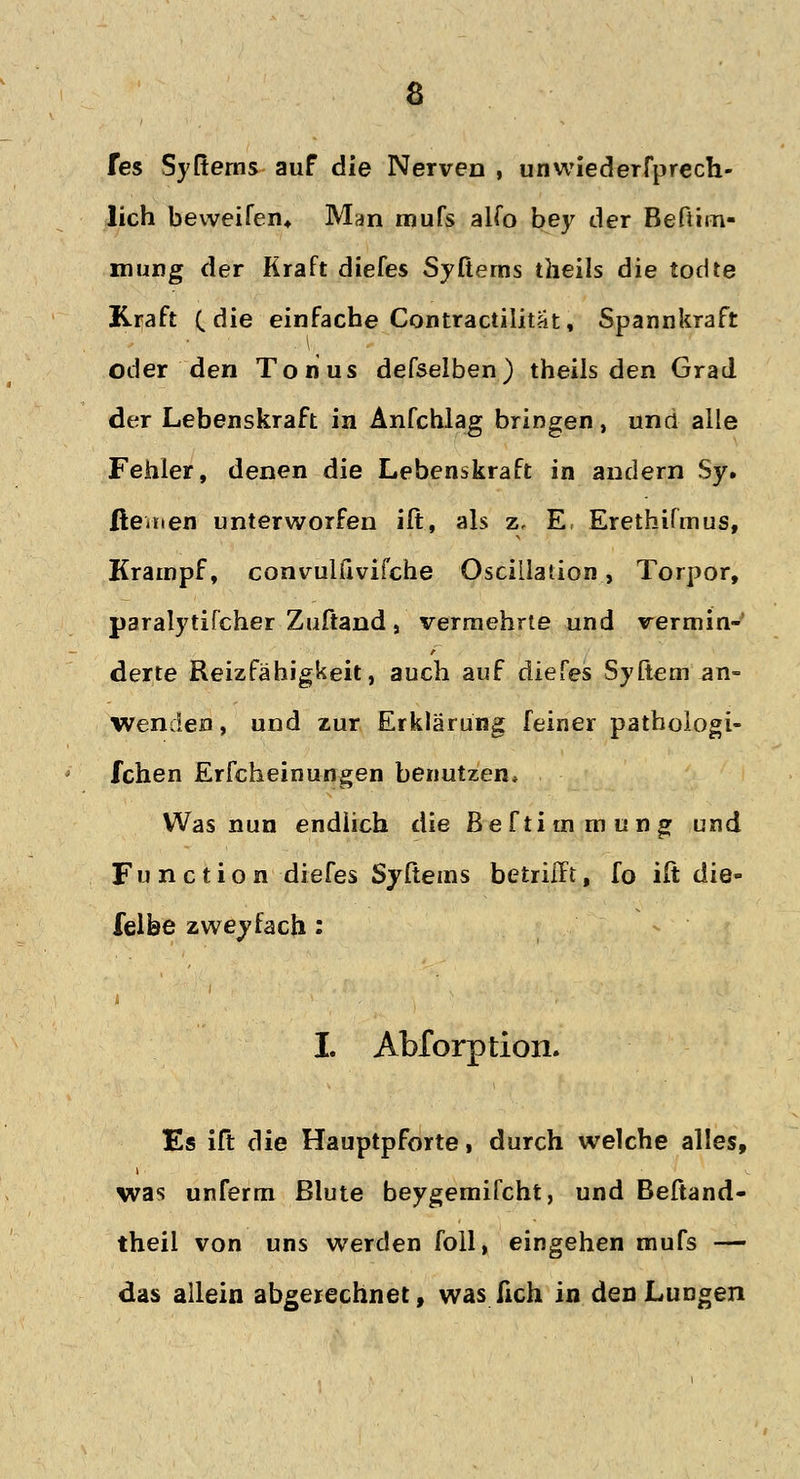 fes Syfterns auf die Nerven , unwiederfprech- lich beweifen* Man mufs alfo bey der Befiim- mung der Kraft diefes Syßems tlieils die todte Kraft (die einfache Contractilitat, Spannkraft oder den Tonus defselben) theils den Grad der Lebenskraft in Anfchlag bringen, und alle Fehler, denen die Lebenskraft in andern Sy. ßeaten unterworfen ift, als z, E, Erethifmus, Krampf, convulfivifche Oscillauon, Torpor, paralytifcher Zuftand, vermehrte und vermin- derte Reizfähigkeit, auch auf diefes Syftem an- wenden , und zur Erklärung feiner pathoiogi- fchen Erscheinungen benutzen* Was nun endlich die Beftimmung und Function diefes Syftems betrifft, fo ift die- felbe zweifach: I. Abforption. Es ift die Hauptpforte, durch welche alles, was unferm ßlute beygemifcht, und Beftand- theil von uns werden foll, eingehen mufs — das allein abgerechnet, was lieh in den Lungen