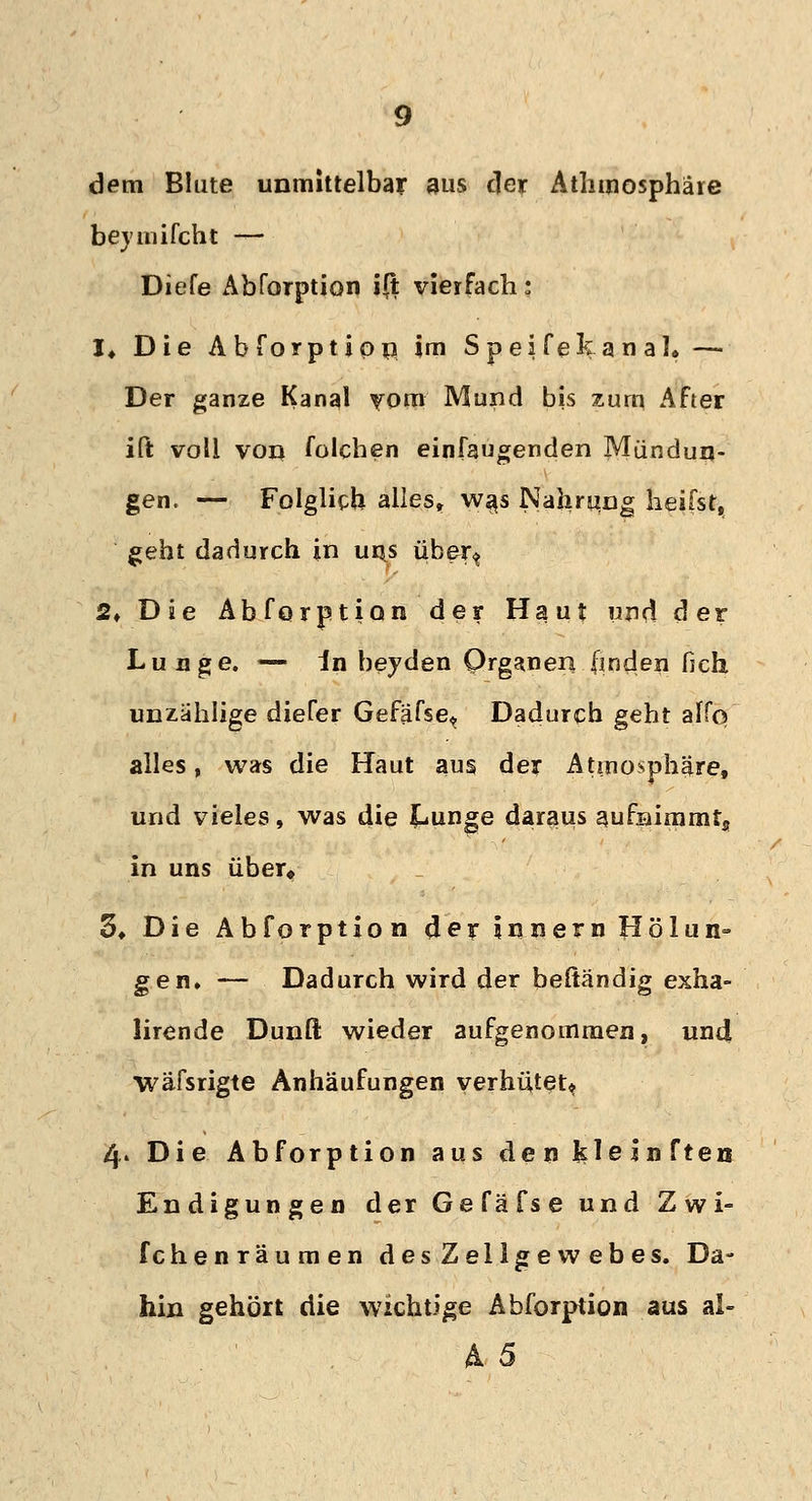 dem Blute unmittelbar aus der Athmosphäre bey milcht — Diefe Abforption ift vierfach; I* Die Abforption im SpeifekanaK —■ Der ganze Kanal vom Mund bis zürn After ift voll von folchen einfaugenden Mündun- gen. — Folglich alles, wa,s Nahrung heifst, geht dadurch in uns über^ 2» Die Abforption der Haut und der Lunge. — in beyden Organen finden fich, unzählige diefer Gefäfse^ Dadurch geht alfq alles, was die Haut aus der Atmosphäre, und vieles, was die Lunge daraus aufnimmtj in uns über« 3* Die Abforption 4er iunern Hölun- gen» — Dadurch wird der beftändig exha- lirende Dunft wieder aufgenommen, und wäfsrigte Anhäufungen verhütet* 4. Die Abforption aus den ^leinften Endigungen der Gefäfse und Zwi- fchenräumen desZellgewebes. Da- hin gehört die wichtige Abforption aus al- A 5