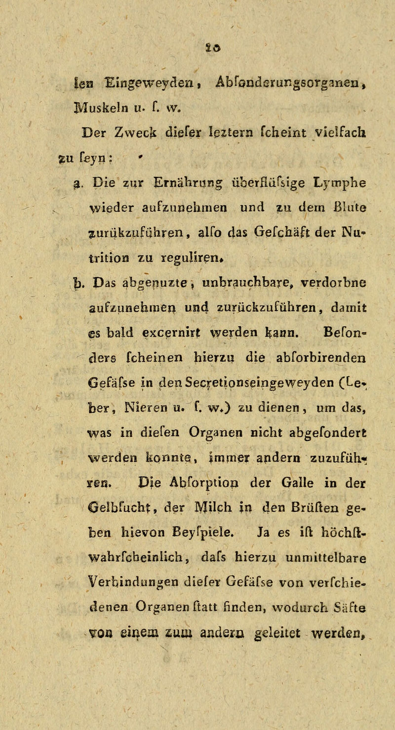 len Eingeweyden, Abfcmderungsorgmen, Muskeln u. f. vv. Der Zwecjs diefer leztern fcheint vielfach fcu Heyn: # £. Die zur Ernährung überßüfsige Lymphe wieder aufzunehmen und zu dem Blute jurukzuführen, alfo das Gefchäft der Nu- trition zu regulärem f). Das abgenuzte, unbrauchbare, verdoibne aufzunehmen und zurückzuführen, damit es bald excernirt werden J^aun. Befon« ders fcheinen hierzu die abforbirenden Gefäfse in denSecretionseingeweyden (Le* ber, Nieren u. f. w*) zu dienen, um das, was in diefen Organen nicht abgefondert werden konnte, immer andern zuzufüh- ren. Die Abforptiop der Galle in der Gelbfucht, der MUch in den Brüften ge- ben hievon Beyfpiele. Ja es ift höchft- wahrfcbeinlich, dafs hierzu unmittelbare Verbindungen diefer Gefäfse von verfehle- denen Organen ftatt finden, wodurch Säfte VO« einem züw andern geleitet werden,