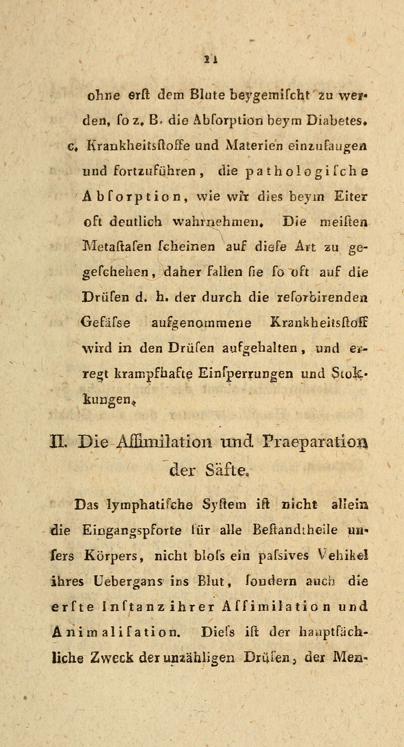 ohne erft dem Blute beygemifcht zu wer« den, fo z» B. die Abforptiön beym Diabetes* c* Krankheitsftoffe und Materien einzufaugen und fortzuführen , die paihologifche Abforptiön, wie wir dies beyin Eiter oft deutlich wahrnehmen* Die meiften Metaftafen fcheinen auf diefe Art zu ge- gefehelien, daher fallen Cie fo oft auf die Drüfen d. h. der durch die reföTbirenden Gefäfse aufgenommene Krankheitsftoff wird in den Drüfen aufgehalten , und er- regt krampfhafte Einfperrungen und Siok.' kuügen» IL Die Aifimilatioii und Fraeparatioi^ der Säfte« Das lymphatifehe Syßem ift nicht allein die Eingangspforte für alle Beftandtheile ua* fers Körpers, nicht blofs ein pafsives Vehikel ihres Uebergans ins Blut, foudern auch die erfte Inftanzihrer Äff imilatio n und Animalifation. Diefs ilt der haiaptfach- liche Zweck der unzähligen Drufeii5 der Men-