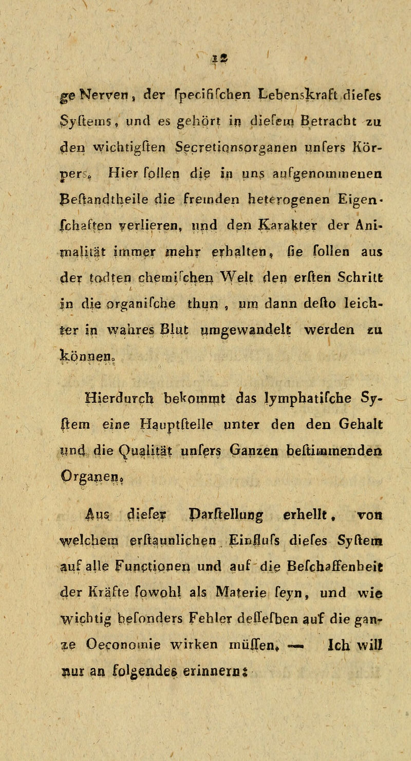ge Nerven, der rpecififchen Lebenskraft dieTes 3yftems, und es gehört in diefein Betracht zu $en wichtigften Secretiqnsprganen unfers Kör- per » Hier fpllen die in uns aufgenommenen J5eftandtheile die fremden heterogenen Eigen« fchaffen verlieren, und den Karakter der Ani- pialität immer mehr erhalten, fie follen aus der todten chemiTchen Wek den erften Schritt in die organifche thun , um dann defto leich- ter in wahres Blut umgewandelt werden cu könneHo Hierdurch bekommt das lymphatifche Sy- stem eine Hauptftelle unter den den Gehalt lind die Qualität unfers Ganzen beftiaamenden Organen* 4ps diefeE Darrtellung erhellt, von welchem eritaunlichen, Einflufs diefes Syftera auf alle Functionen und auf die BefchafFenbeit der Kräfte fowohl als Materie feyn, und wie Wichtig befonders Fehler deffefben auf die gan- ze Oeconomie wirken müflen* — Ich will nur an folgendes erinnern: