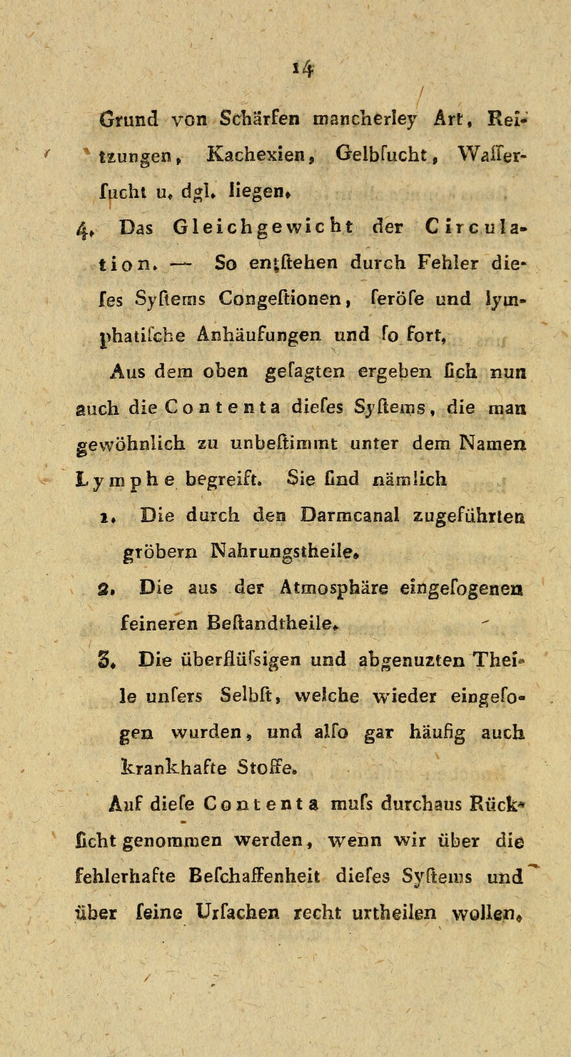 Grund von Schärfen mancherley Art, Rei- %Uungen, Kachexien, Geibfucht, Waffer- fuchi u, dgl» liegen» 4» Das Gleichgewicht der Circula- tiom — So entliehen durch Fehler die- fes Syfterns Congeftionen, feröfe und iyin- phatifche Anhäufungen und fo fort, Aus dem oben gefaxten ergeben fich nun auch dieContenta diefes Syftems, die man gewöhnlich zu unbeßimmt unter dem Namen Lymphe begreift. Sie find nämlich l« Die durch den Darmcanal zugeführten gTÖbern Nahrungstheile» 3, Die aus der Atmosphäre eingefogenen feineren Beftandiheile* 3, Die überflüTsigen und abgenuzten Thei* le unfers Selbft, welche wieder eingefo- gen wurden» und alfo gar häufig auch krankhafte Stoffe» Auf diefe Contenta mufs durchaus Rück* ficht genommen werden, wenn wir über die fehlerhafte Befchaffenheit diefes Syftems und über feine Urfachen recht urtheilen wollen*