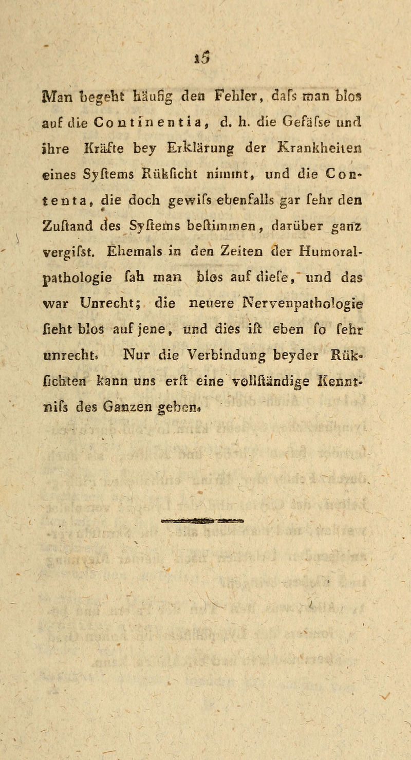 Man begeht häufig den Fehler, dafs man blos auf die Conti nentia, d. h. die GefäTse und ihre Kräfte bey Erklärung der Krankheiten eines Syftems Rükficht nimmt, und die Con* tenta, die doch gewifs ebenfalls gar fehr den Zuftand des Syftems beftiimnen, darüber ganz vergifst. Ehemals in den Zeiten der Hurnoral- pathologie fah man Mos auf diefe, und das war Unrecht; die neuere Nervenpathologie ficht blos auf jene, und dies iß eben fo fehr unrecht* Nur die Verbindung beyder Rük- Fichten kann uns erft eine veliftändige Keszit- nifs des Ganzen geben«