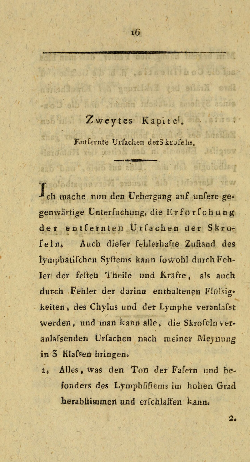 Zweytes KapiceU Entfernte Ursachen detS krofelri. •*ch mäche nun den Uebergang auf ünfere ge- genwärtige Ünterfiichung, die Exförfchung der entfernten Ürfachen der Skro- feln* Auch diefer fehlerharte Zuftand des lymphätifchen Syftems kann fowohi durch Feh- ler der feiten Theile und Kräfte, als auch durch Fehler der darinn enthaltenen Flüfsig* keitett 4 des Chylus und der Lymphe veranlafst werden» und man kann alle, die Skrofelnver- anlafsenden Urfachen nach meiner Meynung in 3 Klafsen bringend i* Alles, was den Ton der Fafern und be- fonders des Lymphfiftems im hohen Grad herabftitnmeii und erfchlaffen kann*