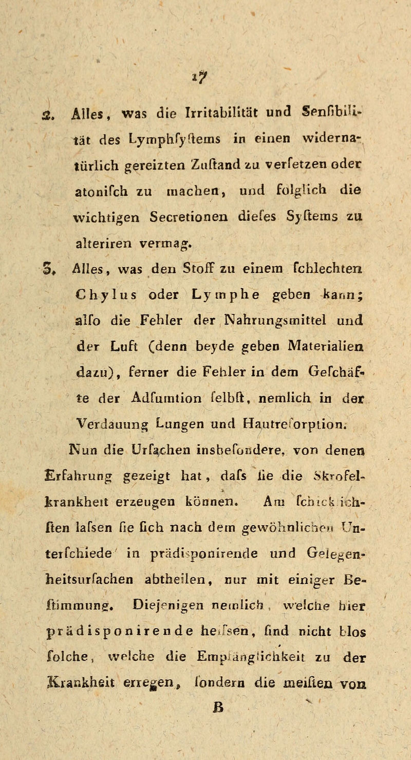 Ä. Alles, was die Irritabilität und SenfibiU- tat des Lymphryftems in einen widerna- türlich gereizten Zuftand zu verfetzen oder atonifch zu machen, und folglich die wichtigen Secretionen diefes Syßems zu alteriren vermag. 3* Alles, was den Stoff zu einem fchlechten Chylus oder Lymphe geben kann; alfo die Fehler der Nahrungsmittel und der Luft (denn beyde geben Materialien dazu), ferner die Fehler in dem Gefchäf« te der Adfumtion felbft, nemlich in der Verdauung Lungen und HautreU)rpüon. Nun die Urfaychen ins befördere, von denen Erfahrung gezeigt hat, dafs he die *Skrofel- krankheit erzeugen können. Am fchick ich- ften lafsen fie Geh nach dem gewöhnliche)» Un- ter fchiede in prädi<ponirende und Geie^en- heitsurfachen abthellen, nur mit einiger ße- ffimmung. Diejenigen nemlicb , weSclie hier prädisponirende he>fsen, find nicht blos folche, welche die Empfänglichkeit zu der Krankheit erregen, londern die meiften von ß