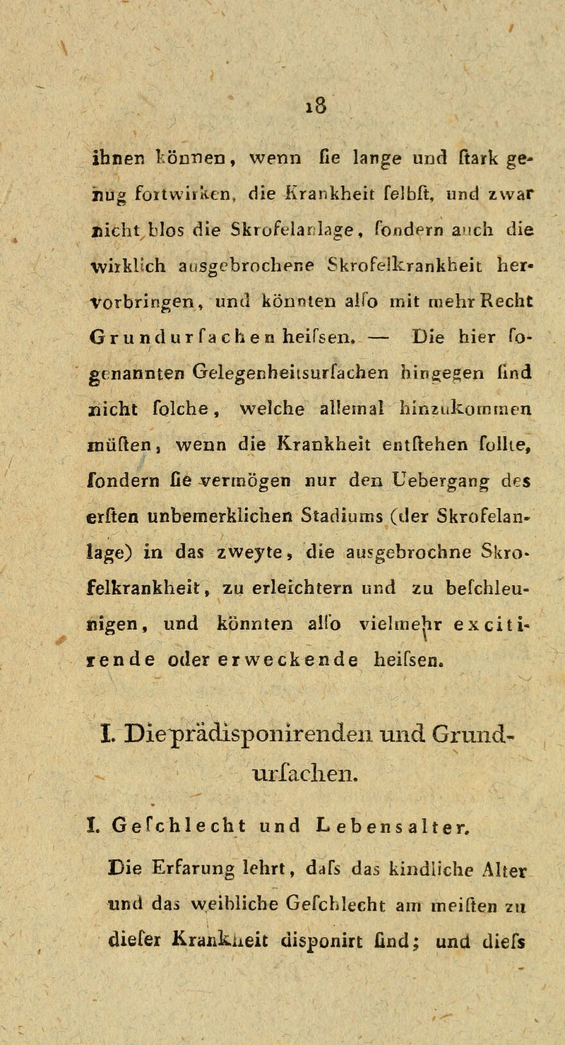ihnen können, wenn fie lange und fiark ge- nug fortwirken, die Krankheit felbft, und zwar flicht blos die Skrofelar läge, fondern auch die wirklich ausgebrochene Skrofelkrankheit her- vorbringen, und könnten alfo mit mehr Recht Grundurfachen heifsen. — Die hier fo- genannten Gelegenheiisurfachen hingegen lind nicht folche, welche allemal hinzukommen rauften, wenn die Krankheit entliehen füllte, fondern fie vermögen nur den Uebergang des erften unbemerklichen Stadiums (der Skrofelan- lage) in das zweyte* die ausgebrochne Skro- felkrankheit, zu erleichtern und zu befchleu- nigen, und könnten all'o vielmehr exciti- rende oder erweckende heifsen, I. Die^prädisponir enden und Grund- urfachen. I. Gefchlecht und Lebensalter. Die Erfarung lehrt, dafs das kindliche Alter und das weibliche Gefchlecht am meiften zu diefer Krankheit disponirt find; und diefs