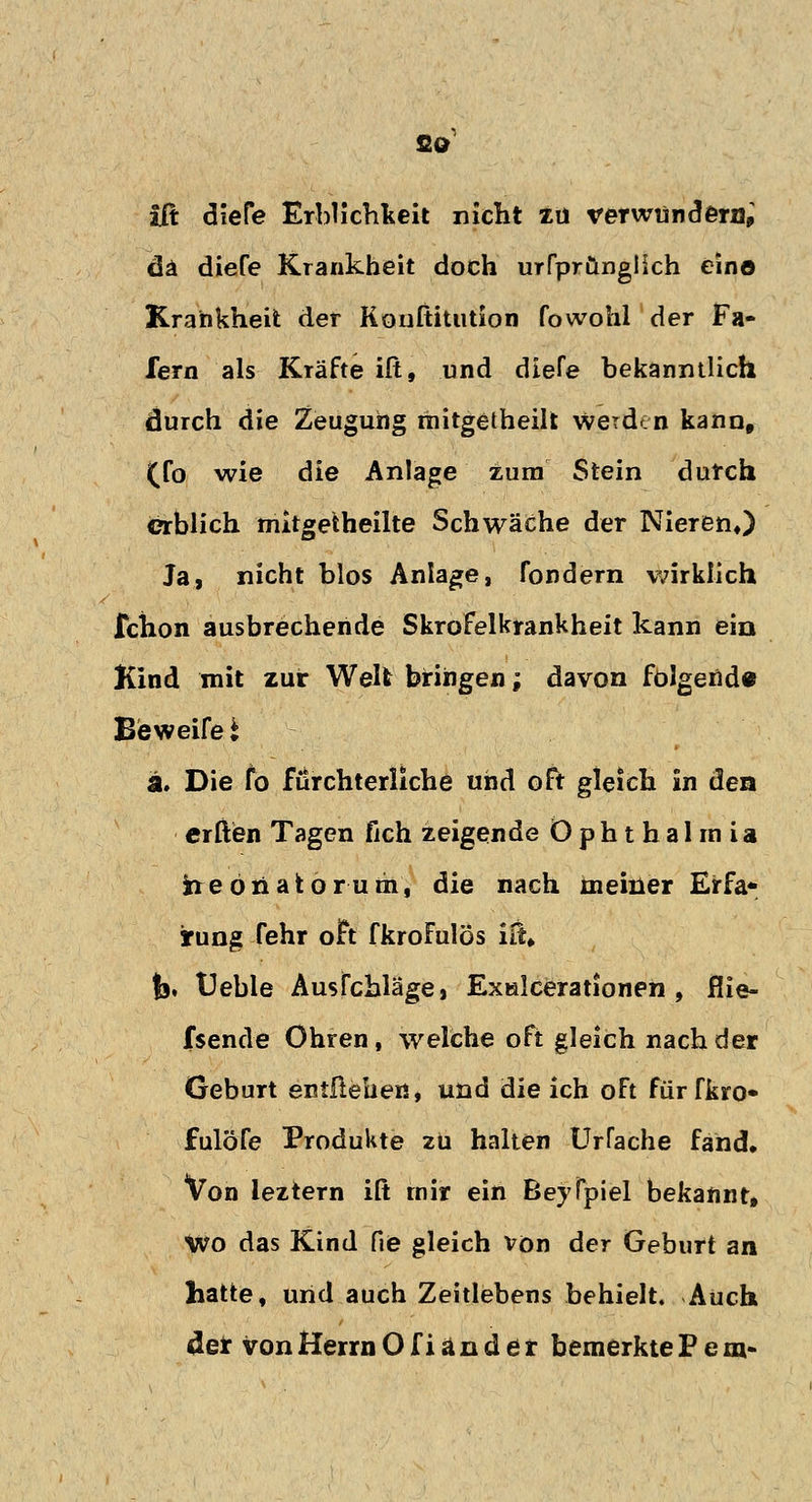 CO iß diefe Erblichkeit nicht zu verwundern; da diefe Krankheit doch urfprünglich ein© Krankheit der Kouftitution fowohl der Fa- fern als Kräfte iß, und diefe bekanntlich durch die Zeugung mitgetheilfc werden kann, (fo wie die Anlage zum Stein durch erblich mitgetheilte Schwäche der Nieren«) Ja, nicht blos Anlage, fondern wirklich fchon ausbrechende Skrofelkrankheit kann ein Kind mit zur Welt bringen; davon folgend« Be weife i a. Die fo fürchterliche und oft gleich in den erften Tagen fich zeigende Ophthalmia heonator um, die nach meiner Erfa* irung fehr oft fkroFulös itu fo, Ueble Ausfchläge, Exalcerationen , flie- fsende Ohren, welche oft gleich nach der Geburt entliehen, und die ich oFt für fkro» fulöfe Produkte zu halten IMacne fand. Von ieztern iß mir ein Beyfpiel bekannt, Wo das Kind fie gleich von der Geburt an hatte, und auch Zeitlebens behielt. Auch