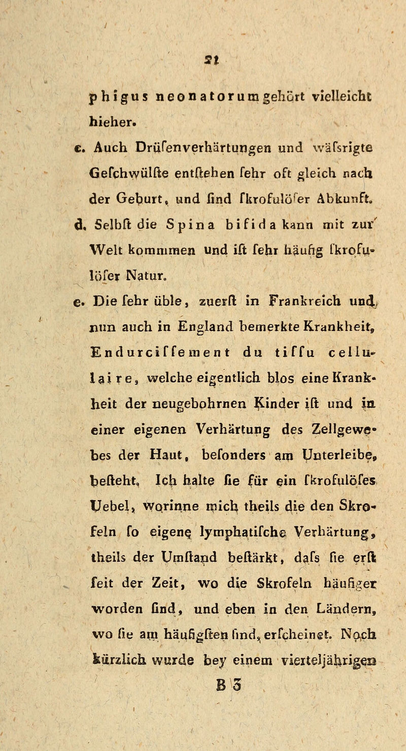 st phigus neonatorum gehört vielleicht hieher. c. Auch DrüCenverhärtungen und wäfsrigte Gefchwülße entftehen fehr oft gleich nach der Gehurt, und lind fkrofulöfer Abkunft. 6. Seibit die Spina bifida kann mit zur' Welt kommraen und ift fehr häufig Ikrofu- löfer Natur, e. Die fehr üble, zuerft in Frankreich und/ nun auch in England bemerkte Krankheit, Endurcif fernen t du tiffu cellu» laire, welche eigentlich blos eine Krank- heit der neugebphmen Rinder ift und in einer eigenen Verhärtung des Zellgewe» bes der Haut, befonders am ynterleibe, befiehl, Icji halte fie für ein fkrofulöfes Vebel, worinne mich theiis die den Skro* fein fo eigene? lymphatifche Verhärtung, theiis der Umftand beftärkt, dafs fie erft feit der Zeit, wo die Skrofeln häufiger •worden find, und eben in den Ländern, wo fie am häufigften find, erfcheinet. Noch kürzlich wurde bey einem vierteljähriges B'5