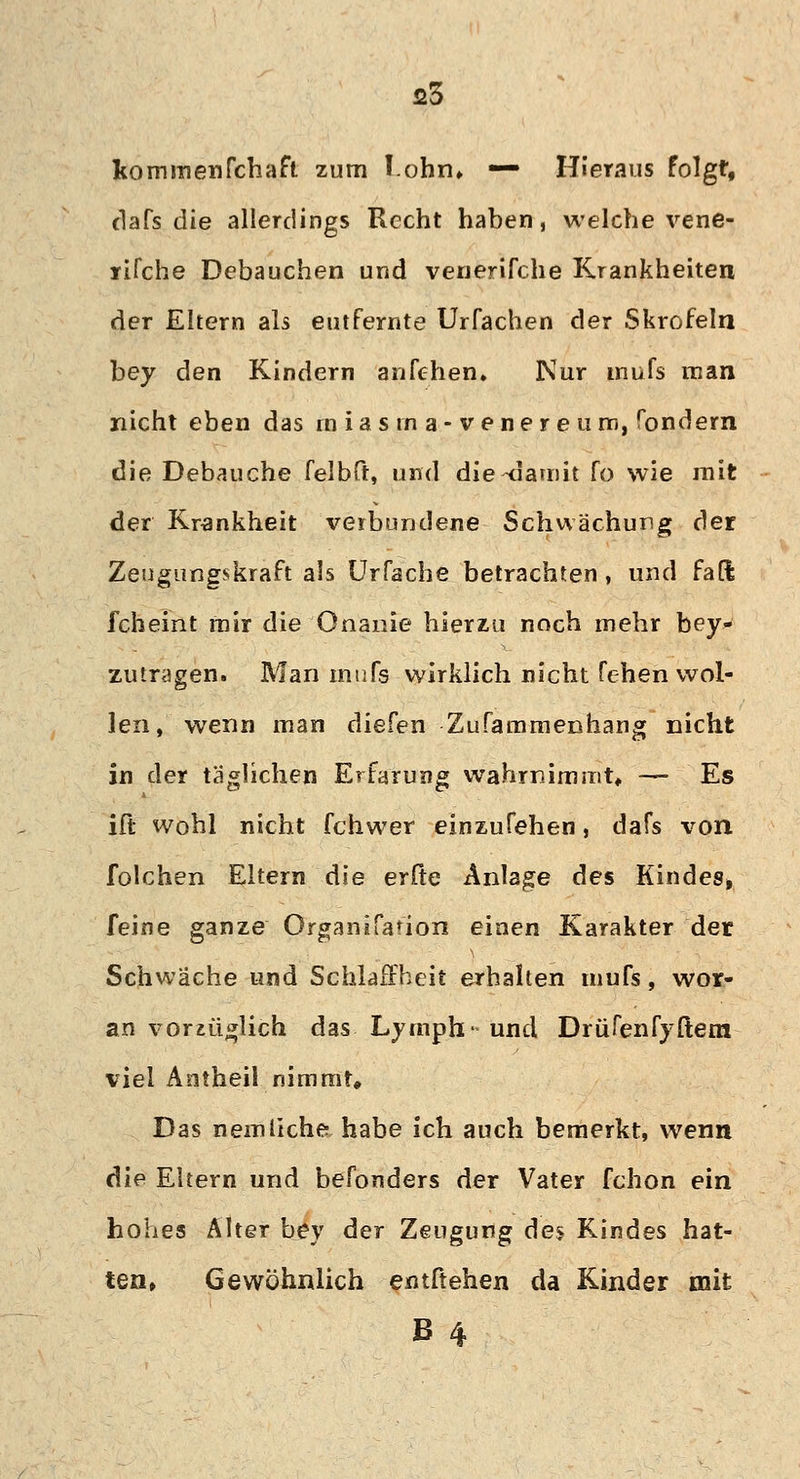 kommenfchaft zum lohn» — Hieraus folgt, dafs die allerdings Recht haben, welche vene- rifche Debauchen und venerifche Krankheiten der Ehern als entfernte Urfachen der Skrofeln bey den Kindern anfehen. Kur inufs man nicht eben das in i a s in a - v e n e r e u m, fondern die Debauche felbft, und die-damit fo wie mit der Krankheit verbundene Schwächung der Zeugungskraft als Urfache betrachten, und fafl fcheint mir die Onanie hierzu noch mehr bey- zutragen. Man inufs wirklich nicht fehen wol- len, wenn man diefen Zufammenhang nicht in der täglichen Erfarung wahrnimmt« — Es ift wohl nicht fchwer einzufehen, dafs von folchen Eltern die erfte Anlage des Kindes, feine ganze Organifafion einen Karakter der Schwäche und Schlaffheit erhalten inufs, wor- an vorzüglich das. Lymph-und Drüfenfyftem viel Antheil nimmt« Das nein liehe habe ich auch bemerkt, wenn die Eltern und befonders der Vater fchon ein hohes Älter bey der Zeugung des Kindes hat- ten, Gewöhnlich entftehen da Kinder mit B 4