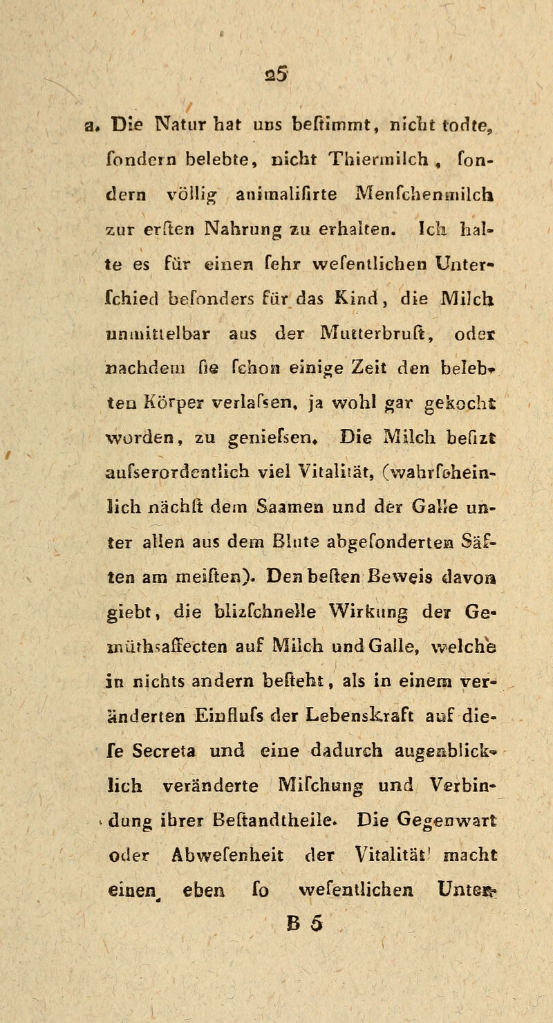 ■ a# Die Natur hat uns beftimmt, nicht todte, fondein belebte, nicht Thiefmilch , fon- dern völlig animalifirte Menfchenmilch zur erften Nahrung zu erhalten. Ich hal- te es für einen fehr wefentlichen Unter- fchied befonders für das Kind, die Milch unmittelbar aus der Mutterbruft, oder nachdem fie fehon einige Zeit den beleb* ten Körper verladen, ja wohl gar gekocht worden, zu geniefsen» Die Milch befixt aufserordentlich viel Vitalität, (wahrfohein- lich nächit dem Saamen und der Galle un- ter allen aus dem Blute abgefundenen Säf- ten am meiften)* Den heften Beweis davon giebt, die blizfchneMe Wirkung der Ge- mürhsafiecten auf Milch und Galle, welche in nichts andern befteht, als in einem ver- änderten Einflufs der Lebenskraft auf die- fe Secreta und eine dadurch augeabück-» lieh veränderte Mifchung und Verbin- i düng ihrer Beftandtheile» Die Gegenwart oder Abwefenheit der Vitalität' macht einen^ eben fo wefentlichen Unteß» B 5