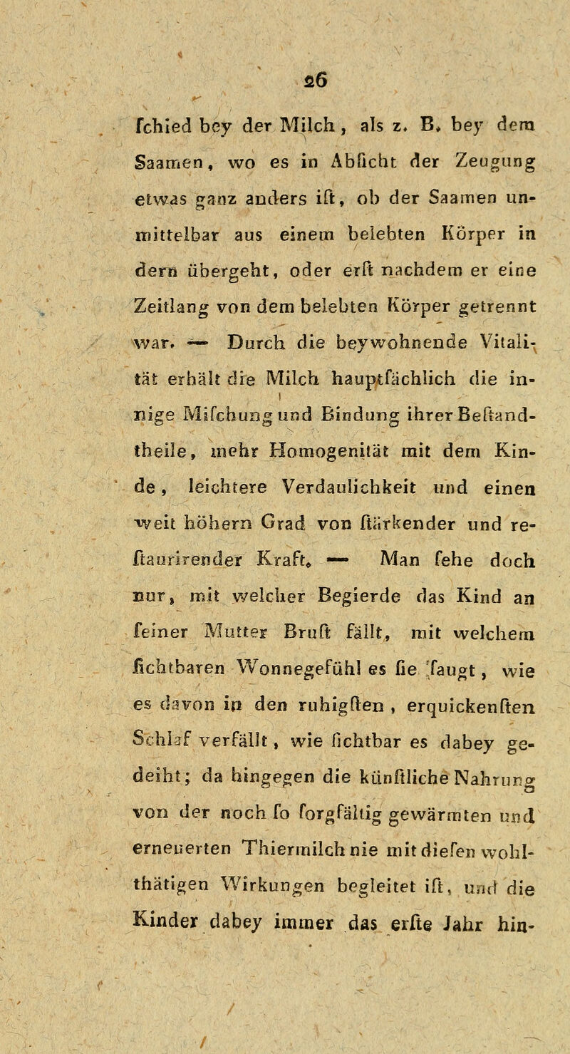 fl6 fchled bey der Milch , als z, B, bey dem Saamen, wo es in Abficht der Zeugung etwas ganz anders ift, ob der Saamen un- mittelbar aus einem belebten Körper in dem übergeht, oder erft nachdem er eine Zeitlang von dem belebten Körper getrennt war. ^— Durch die beywohnende Vitali- tät erhält die Milch hauptfachlich die in- nige Mifchungund Bindung ihrer Beftand- theile, mehr Homogenität mit dem Kin- de , leichtere Verdaulichkeit und einen weit höhern Grad von ftiirkender und re- ftaurirender Kraft» — Man fehe doch uor, mit welcher Begierde das Kind an feiner Mutter Bruft fällt, mit welchem Achtbaren Wonnegefühl es fie tfaugt, wie es davon ip den ruhigften , erquickenften Schlaf verfällt, wie fichtbar es dabey ge- deiht; da hingegen die künftliche Nahruno- von der noch fo forgfältig gewärmten und erneuerten Thiermilchnie mit diefen wohl- thätigen Wirkungen begleitet ift, und die Kinder dabey immer das erfte Jahr hin-