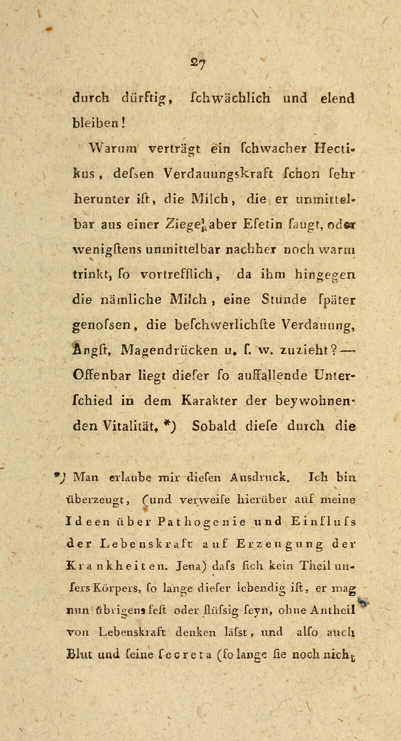 durch dürftig, fchwächlich und elend bleiben! Warum verträgt ein fchwacber Hecti» fcus, defsen Verdauungskraft fchon fehr herunter ift, die Milch, die er unmittel- bar aus einer Ziege]taber Efetin fangt, oäwc wenigftens unmittelbar nachher noch warm trinkt, fo vortrefflich, da ihm hingegen die nämliche Milch , eine Stunde fpaier genofsen, die befchwerlichfte Verdauung, Artgft, Magendrücken u, f. w. zuzieht? — Oifenbar liegt diefer fo auffajlende Unter- fchied in dem Karakter der beywohnen- den Vitalität* *) Sobald diefe durch diö *) Man erlaube mir diefen Ausdruck. Ich bin überzeugt, (und verweife hierüber auf meine Ideen über Pathogenie und Einflufs der Lebenskraft: auf Erzeugung der Krankheiten. Jena) dafs lieh kein Theil un- fers Körpers, fo lange diefer lebendig ift, er mag ttt nun übrigensfeft oder ilüfsig feyn, ohneAntheil von Lebenskraft denken läfst, und alfo auch Blut und feine fecreta (fo lange fie noch nicht