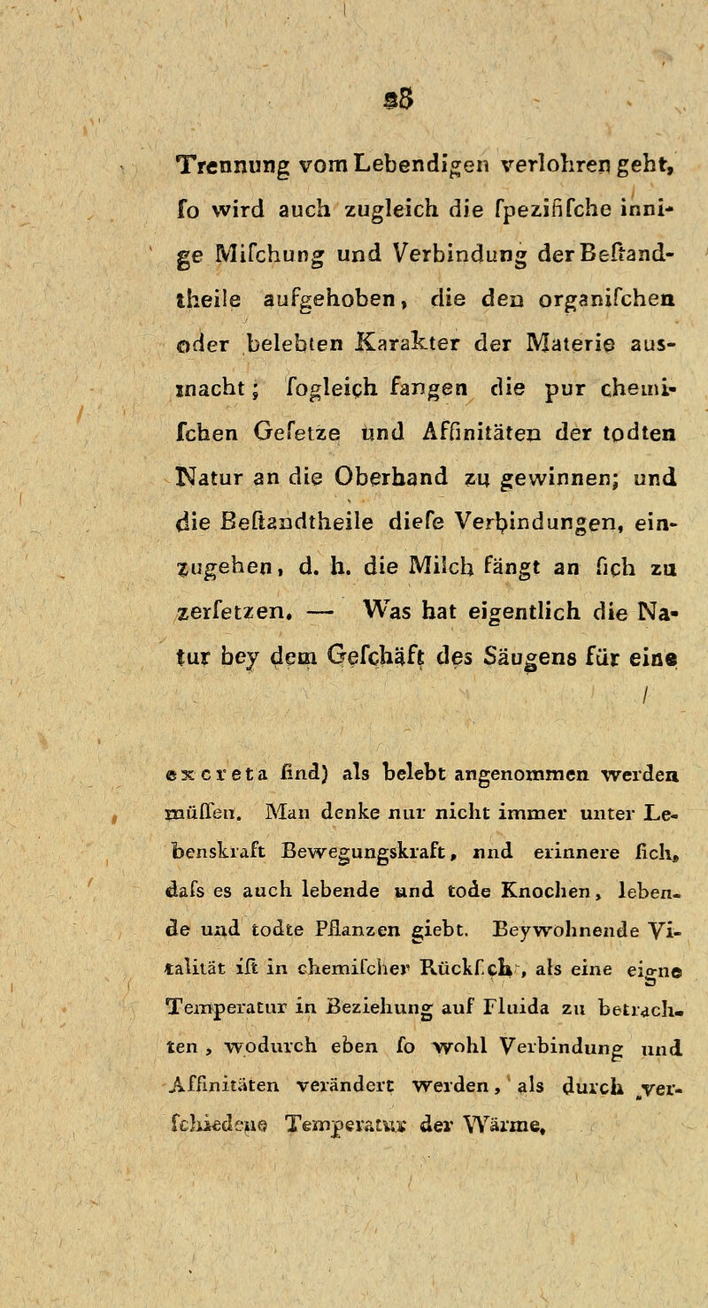 a8 Trennung vom Lebendigen verlohren geht, fo wird auch zugleich die fpezififche inni- ge Mifchung und Verbindung derBeftand- theile aufgehoben, die den organifchen oder belebten Karakter der Materie aus- macht ; fogleich fangen die pur chemi- fchen Gefetze und Affinitäten der todten Natur an die Oberhand zu gewinnen; und die ßeftandtheile diefe Verbindungen, ein- zugehen, d. h. die Milch fängt an fich zu zerfetzen. — Was hat eigentlich die Na- tur bey dem Gefchäft des Säugens für eine excreta find) als belebt angenommen werden muffen. Man denke nur nicht immer unter Le- benskraft Bewegungskraft, nnd erinnere ficli» dafs es auch lebende und tode Knochen, leben- de und todte Pflanzen giebt. Beywohnende Vi- talität iß in chemifcher Rückfck■, als eine eio-ne Temperatur in Beziehung auf Fluida zu betrach. ten , wodurch eben fo wohl Verbindung und Affinitäten verändert Werden, als durch „ver- fchiedene Temperatur der Wärme,