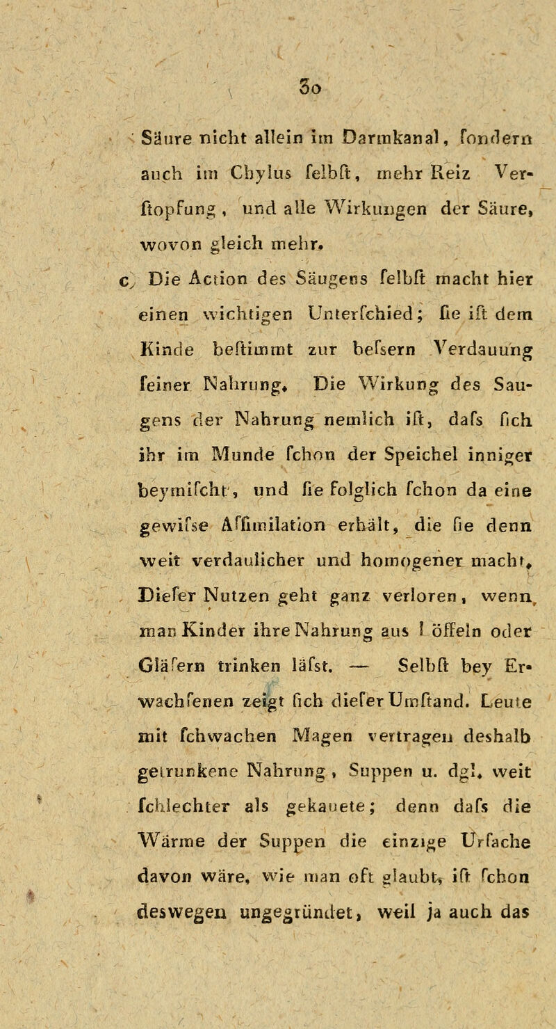 Säure nicht allein im Darmkanal, fondem auch im Cbylus felbft, mehr Reiz Ver- ftopfung , und alle Wirkungen der Säure, wovon gleich mehr. cy Die Action des Säugens felbft macht hier einen wichtigen Unterfchied; üe ift dem Kinde beftimmt zur befsern .Verdauung feiner Nahrung» Die Wirkung des Sau- gens der Nahrung nemlich ift, dafs fich ihr im Munde fchon der Speichel inniger beymifcht, und fie folglich fchon da eine gewifse Affimilation erhalt, die fie denn weit verdaulicher und homogener macht» Diefer Nutzen geht ganz verloren, wenn, man Kinder ihre Nahrung aus l öffeln oder Giäfern trinken läfst. — Selbft bey Er- wach fenen zeigt fich diefer Umftand. Leute mit fchwachen Magen vertragen deshalb getrunkene Nahrung , Suppen u. dgl« weit / fchlec'hter als gekauete; denn dafs die Wärme der Suppen die einzige Urfache davon wäre, wie man oft glaubt* ift fchon deswegen ungegrüiul-et, weil ja auch das