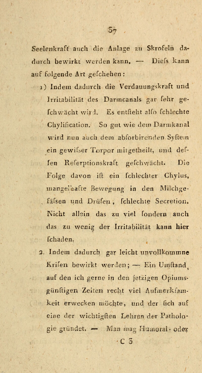 Seelenkraft auch die Anlage zu Skrofeln da- durch bewirkt werden kann, — Diefs kann auf folgende Art gefchehen: i) Indem dadurch die Verdauungskraft und Irritabilität des Darmcanals gar fehr ge- fchwächt wird. Es entfteht alfo fchlechte Chylification. So gut wie dem Darmkanal wird nun auch dem abiorbirenden Syftem ein gewifser Torpctr mitgetheilt, und def- fen Referptionskraft geCchwächt. Die Folge davon ift ein fchlechtgr Chylus, mangelhafte Bewegung in den Milcbge- . fäfsen und Brufen, fchlechte Secretion» Nicht allein das zu viel fondern auch das zu wenig der Irritabilität kann hier fehaden, 2, Indem dadurch gar leicht unvollkommne Krifen bewirkt werden; —- Ein Umftand auf den ich gerne in den jetzigen Opiums- günftigen Zeiten recht viel Äufmerkfam- keit erwecken möchte, und der fich auf eine der wichtigften Lehren der Patholo- gie gründet, — Man mag Huuioral- oder