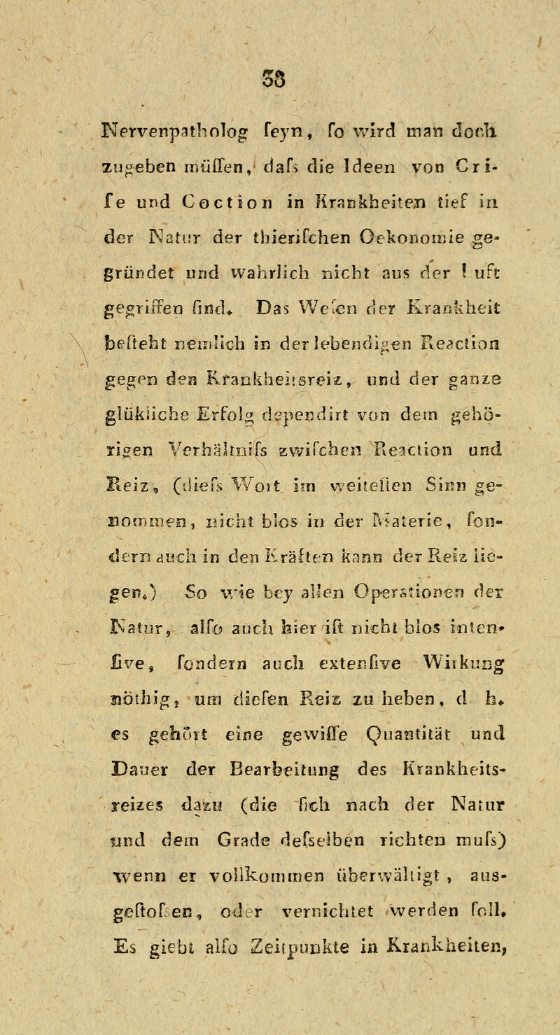 55 Nervenpatholog feyn, fo wird man dor.1i zugeben muffen, dafs die Ideen von Gri- fe und Coction in Krankheiten tief in der Natur der thierifchen Oekonomie ge- gründet und wahrlich nicht aus der ! uft gegriffen find* Das Welen der Krankheit betteht nemlich in der lebendigen Reaction gegen &?n Krankheitsreiz, und der ganze glükliche Erfolg dependirt von dem gehö- rigen Verhältnifs zwilchen Reaction und Reiz, (diefs Woit. im vveitellen Sinn ge- xiomrnen, nicht blos in der Materie, fon- dern auch In den Krähen kann der Reiz lie- gen*) So wie bey allen Operationen der Ratur, alfo auch hierift nicht bios inten» live, fondern auch extenfive Wiikung uöihig, um diefen Reis zu heben, d h* es gehört eine gewiffe Quantität und Dauer der Bearbeitung des Krankheits- reizes dazu (die fich nach der Natur und dem Grade defseiben richten mufs) wenn er vollkommen überwältigt , aus- geflogen, oder vernichtet werden foll* Es giebt alfo Zeitpunkte in Krankheiten,