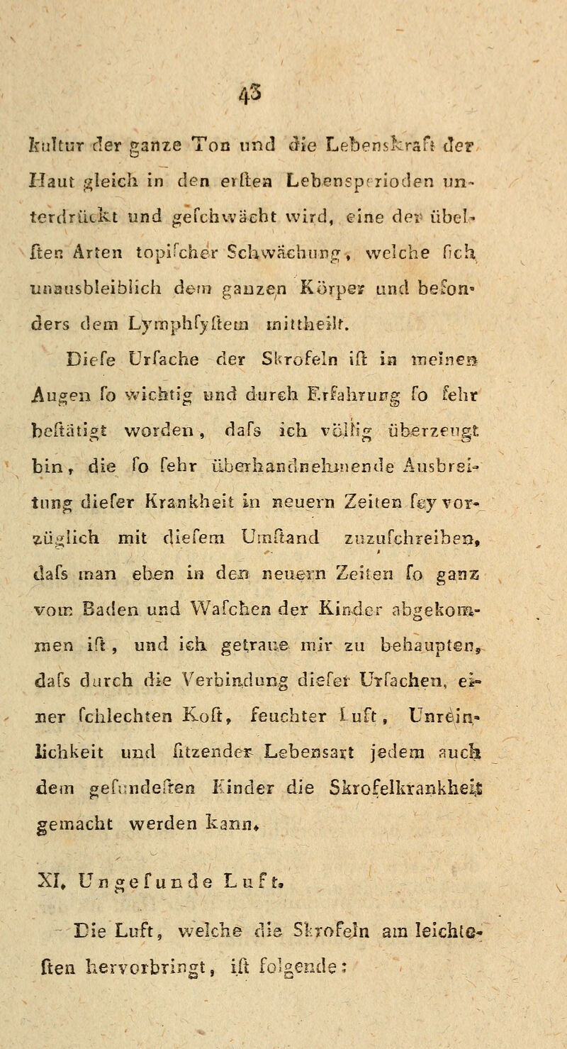 kultur der ganze Ton und die Lebenskraft der Haut gleich in den eilte» Lebenspr rioden un- terdrückt und ge Ich wacht wird, eine der übeN ften Arten topifcher Schwächung, welche fich unausbleiblich dem ganzen Körper und befon« ders dem Lyinphfyfteui iniüheüt. Diefe Urfache der Skrofeln ift in meines* Augen fo wichtig und durch Erfahrung fo fehr betätigt worden, daTs ich völlig überzeugt bin r die fo febr überhand nehmen de ikisbrei- tung diefer Krankheit in neuern Zeiten fey vor- züglich mit diefem Uinßand zuzufchreiben, dafs man eben in den neuern Zeiten fo ganz vom Baden und Wafchen der Kinder a-bgekona- rnen ift, und ich getraue mir zu behaupten, dafs durch die Verbindung diefel Urfachen, ei- ner fchlechten Koft, feuchter Luft, Unrein- üchkeit und fitzender Lebensart jedem auch dem gefundelten Kinder die Skrofelkrankheil gemacht werden kann* XI» Ungefunde Luft, Die Luft, welche die Skrofeln am leichte- rten hervorbringt, ift folgende: