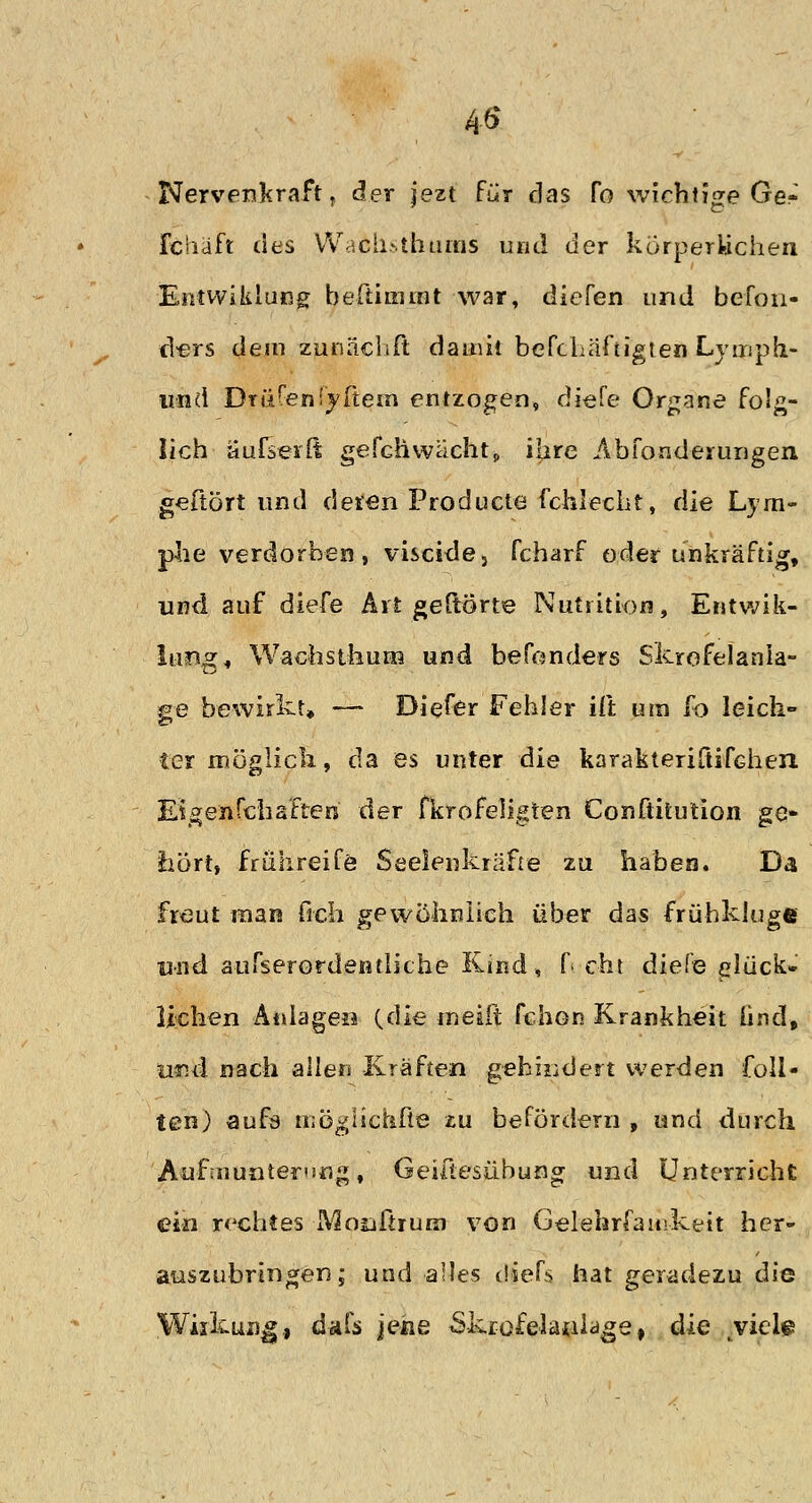 4« Nervenkraft, der jezt für das fo wichtige Ge-' fciiäft des Wach>tbums und der körperlichen Entwililung beftimmt war, diefen und befon- ciers dem zunächft damit befchäftigten Lymph- und Drüfenfyftem entzogen, diefe Organe folg- lich aufseilt gefab wacht» ifire Abfonderungen gefrört und deren Producta fchlecht, die Lym- phe verdorben, visci-de, fcharf oder unkräftig, und auf diefe Art geftorte Nutrition, Entwik- lung, Wacfastfaum und besonders Skrofelanla- ge bewirkt» — Diefer Fehler ift um fo leich- ter möglich, da es unter die karakteriliifGhen Eigenfcfaafteri der fkrofeligten Conftitution ge- hört, frühreife Seeleukräfte zu haben. Da freut man (Ich gewöhnlich über das frühkluge und a-ufserordentliche Kind, f cht diele Glück- lichen Anlagen (die meift fchon Krankheit und, und nach allen Kräften gehindert werden füll- ten) aufö möglichße zu befördern , und durch Aufmunterung, Geiüesübung und Unterricht ein rechtes Moußruni von Gelehrsamkeit her- auszubringen; und alles diefs hat geradezu die Wiikun^, dafs jene Skr-ofelatilage, die yicl$