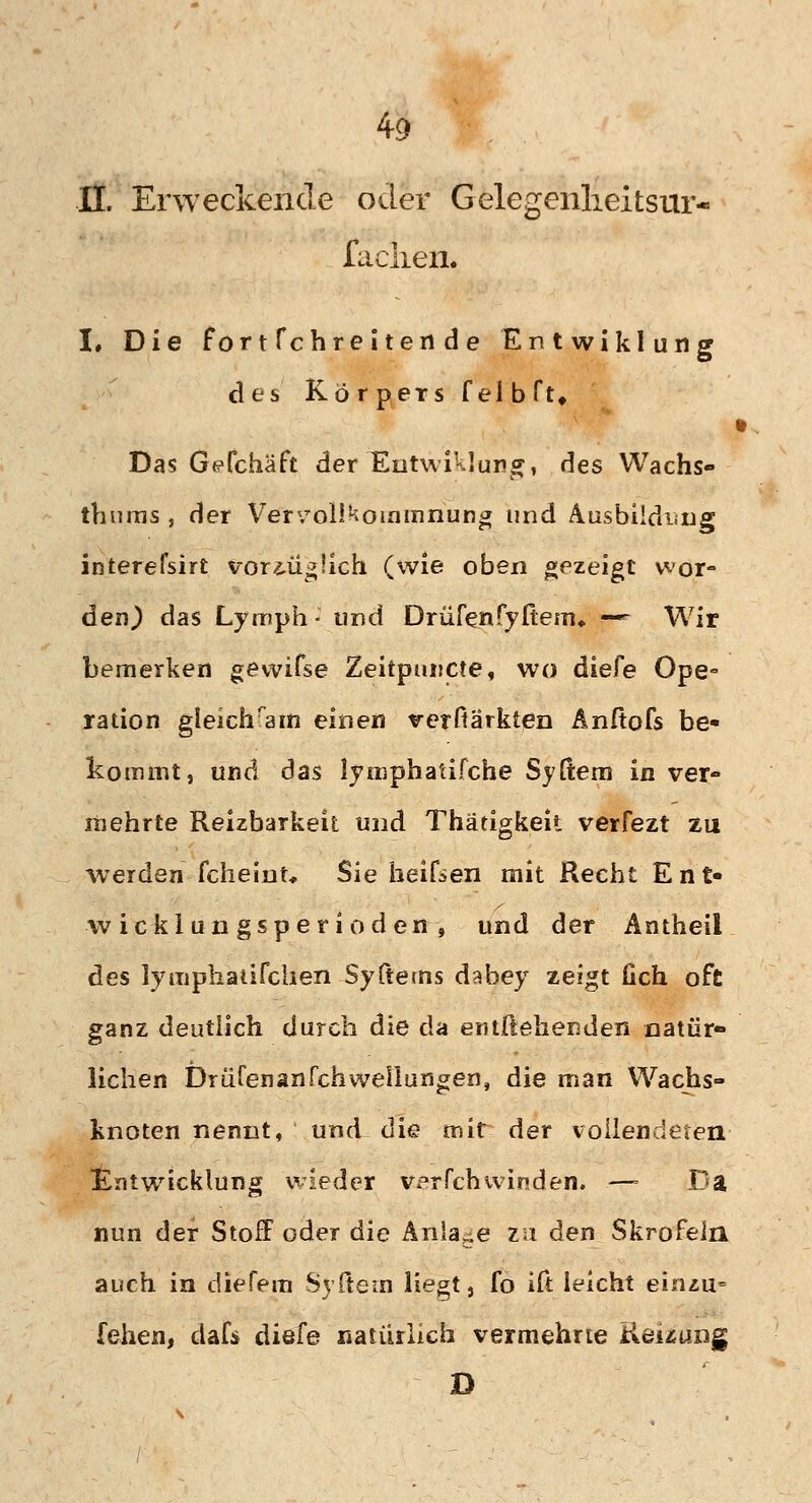 iL Erweckende oder Gelegenlieitsur- faclien. I, Die fortfchreitende Entwiklung des Körpers felbfu Das Gefchäft der Entwiklung, des Wachs- thums , der Vervollkommnung und Ausbildung interefsirt voriü^üch (wie oben gezeigt wor- den) das Lymph- und Drüfertfyfteiru — Wir bemerken gewifse Zeitpuucte, wo diefe Ope° ration gleichkam einen verftarkten Anßofs be« kommt, und das lymphatifche Syßem in ver- mehrte Reizbarkeit und Thätigkeii verfezt zu werden fcheint, Sie heiken mit Recht Ent- wicklungsperioden, und der Antheii des lymphaiifchen Syftems dabey zeigt Geh oft ganz deutlich durch die da entgehenden natür- lichen Drüfenanfchwellungen, die man Wachs- knoten nennt, und die mit der vollendeten Entwicklung wieder verfch winden. —- Da nun der Stoff oder die Anlage zu den Skrofeln auch in diefem Syftem liegt 3 fo ift leicht einzu= fehen, dafs diefe natürlich vermehrte Renting D