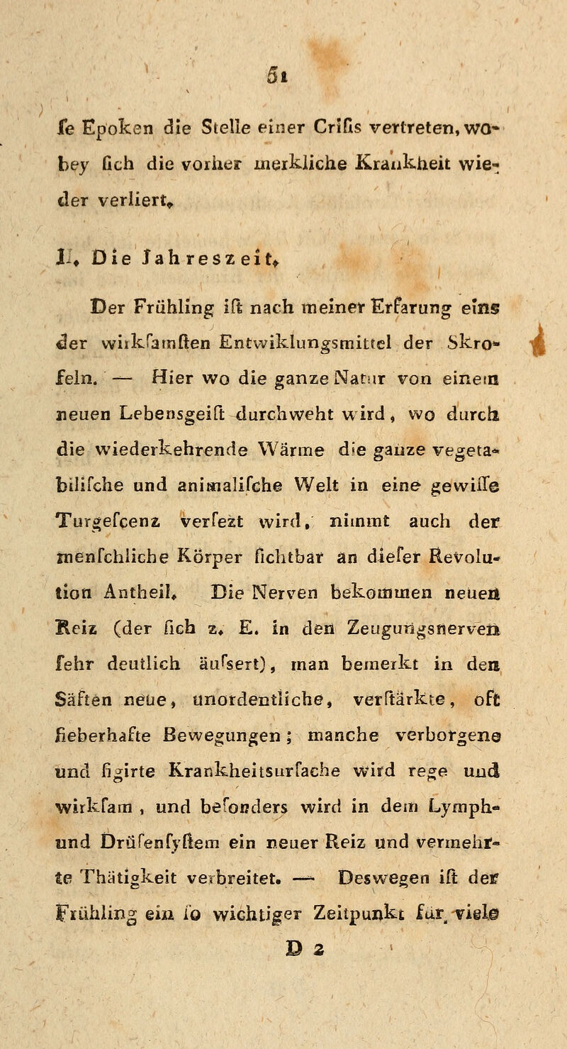 fe Epoken die Stelle einer Crifls vertreten, wo- bey Geh die vorher merkliche Krankheit wie- der verliert* XU Oie Jahreszeit* Der Frühling ift nach meiner Erfarung eins tler wiikfa triften Entwiklungsmittel der Skro* ^ fein. — Hier wo die ganze Natur von einetn neuen Lebensgeift durchweht wird, wo durch die wiederkehrende Wärme d»e ganze vegeta* bilifche und animalifche Welt in eine gewifle Turgefcenz verfezt wird, nimmt auch der menfchliche Körper fichtbar an diefer Revolu- tion Antheil* Die Nerven bekommen neuer* Reiz (der fich z, E, in den Zeugungsrjerveii fehr deutlich äussert), man bemerkt in den Säften neue, unordentliche, verftarkte, oft fieberhafte Bewegungen; manche verborgene und fi^irte Krar.kheitsurfache wird rege und wirkfam , und besonders wird in dem Lymph- und DrüPenfy(lern ein neuer Reiz und vermehr- te Thätigkeit verbreitet. —* Deswegen ift der Frühling ein io wichtiger Zeitpunkt für Tielj© D z