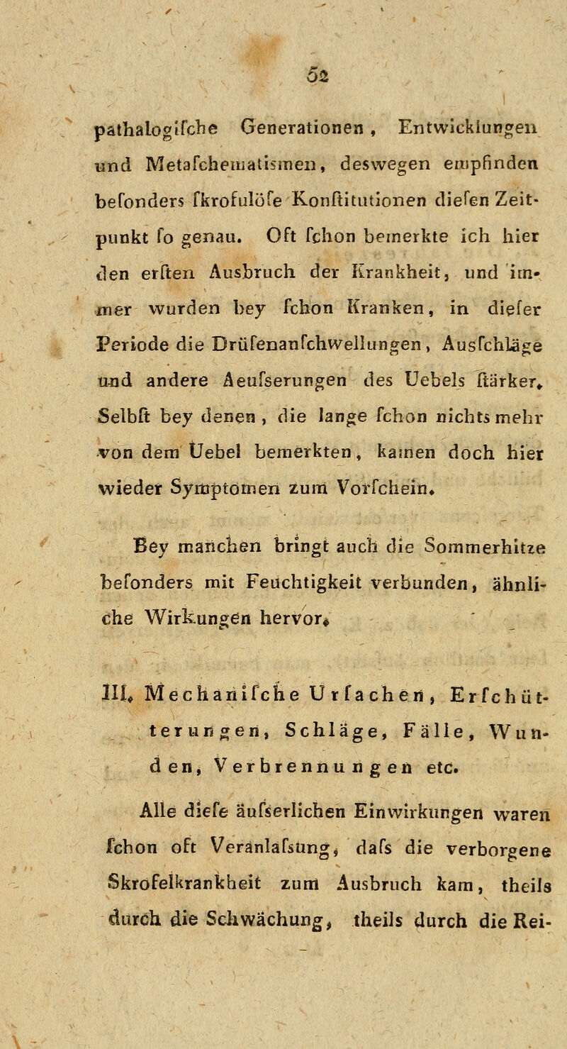 pathalogifche Generationen, Entwicklungen und Metafchematismen, deswegen empfinden befonders fkrofulöfe Konftitutionen diefen Zeit- punkt fo genau. Oft fchon bemerkte ich hier den erften Ausbruch der Krankheit, und im- mer wurden bey fchon Kranken, in diefer Periode die Brüfenanfchwellungen, Ausfchläge und andere Aeufserungen des Uebels ftärker«. Selbft bey denen, die lange fchon nichts mehr von dem Üebel bemerkten , kamen doch hier wieder Symptomen zum Vorfchein» Bey manchen bringt auch die Sommerhitze befonders mit Feuchtigkeit verbunden, ähnli- che Wirkungen hervor* UU Mechanifche Urfachen, Erfchüt- terungen, Schläge, Fälle, Wun- den, Verbrennungen etc. Alle diefe aufserlichen Einwirkungen wraren fchon oft Veranlafsungj dafs die verborgene Skrofelkrankheit zum Ausbruch kam, theils durch die Schwächung, theils durch die Rei-