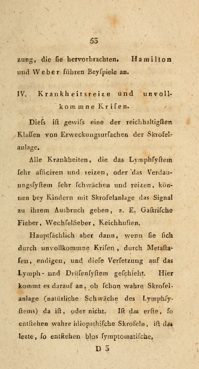 55 zung, die Ge hervorbrachten» Hamilton und Weber führen Beyfpiele an. IV. Krankheitsreize und unvoll- kommne Krifen. Diefs ift gewifs eine der reichhaltigsten Klaffen von Erweckungsurrachen der Skrofel- anläge» Alle Krankheiten, die das Lyrnphryftem fehr afficiren und reizen, oder das Verdau- urjgsfyftem fehr fchwachen und reizen, kön- nen bey Kindern mit Skrofelanlage das Signal zu ihrem Ausbruch geben, z, E, Gaftrifche Fieber, Wechfelfieber, Keichhuften. Hauptfächlich aber dann, wenn fie fich durch unvollkonamne Krifen , durch Metafta- fen, endigen, unc| diefe Verfetzung auf das Lymph- und Drüfenfyftem gefehieht. Hier kommt es darauf an«, ob fchon wahre Skrofel- anlage (natürliche Schwäche des Lymphfy- ftems) da ift, oder nicht. Ilt das er(te, fo entftehen wahre idiopathifche Skrofeln , ift da* lezte, fo entftehen blas fymptomatifche» D 5