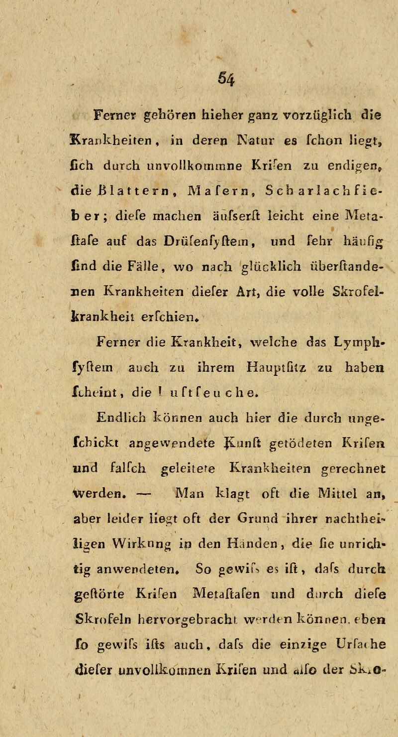 Ferner gehören hieher ganz vorzüglich die Krankheiten , in deren Natur es fchon liegt, lieh durch unvollkommne Krisen zu endigen^ die Blattern, Mafern, Scharlachfie- ber; diefe machen äufserit leicht eine Meta- ftafe auf das Drufenf)dem, und fehr häufig lind die Fälle, wo nach glücklich überftande- nen Krankheiten diefer Art, die volle Skrofel- krankheit erfchien«. Ferner die Krankheit, welche das Lymph» fyftem auch zu ihrem Hauptfiiz zu haben ftheint, die I uftfeuche» Endlich können auch hier die durch unge- febickt angewendete JCniift getödeten Rrifea und falfch geleitere Krankheiten gerechnet werden. — Man klagt oft die Mittel an, aber leider liegt oft der Grund ihrer naehthei~ ligen Wirkung in den Händen, die fie unrich- tig anwendeten* So gewii\ es ift, dafs durch geftörte Kufen Metaftafen und durch diefe Skrofeln hervorgebracht werden können, eben fo gewifs ifts auch, dafs die einzige Urfadie ciiefer unvolikoinnen Krifen und aif© der SkAo-