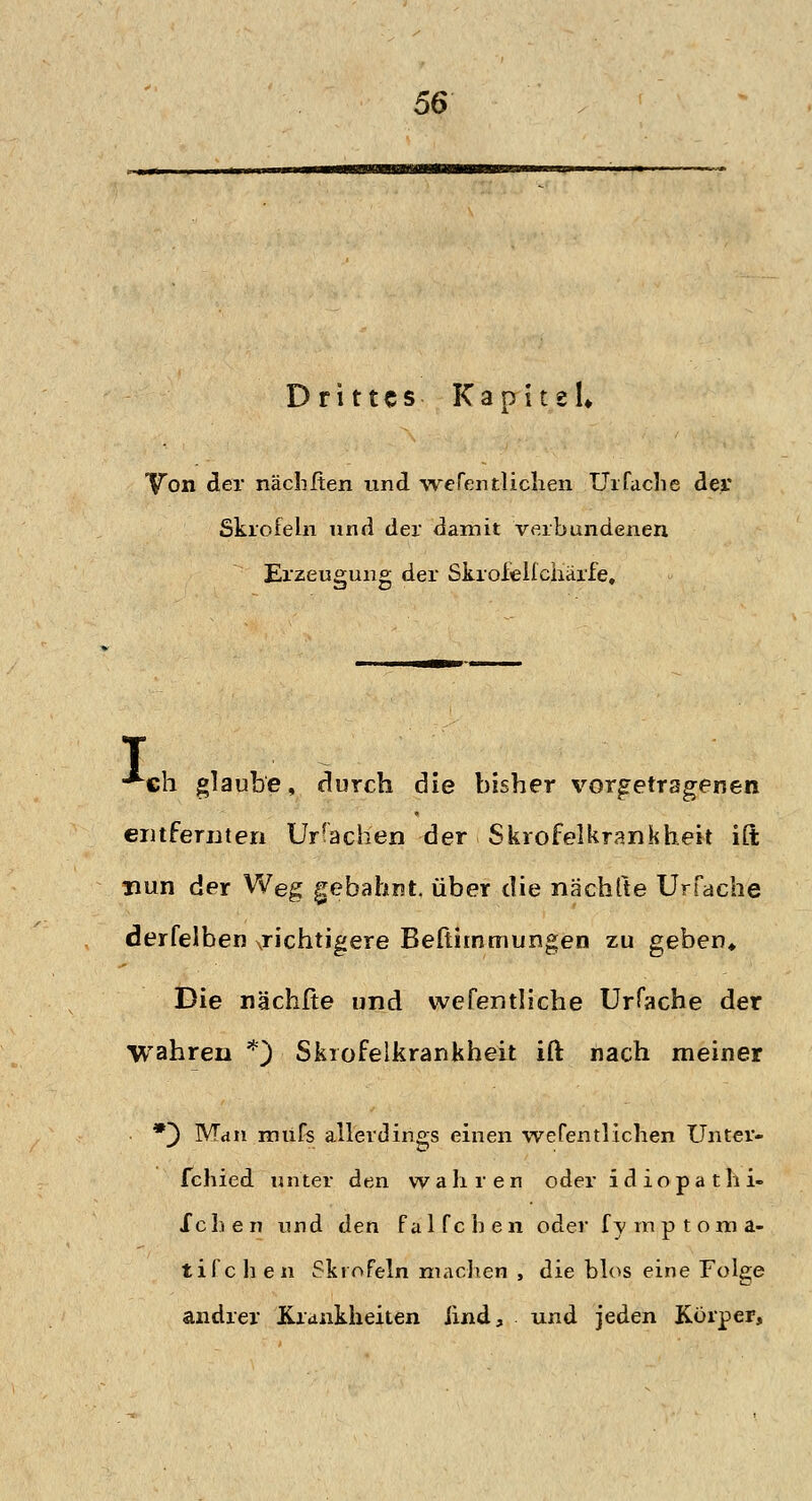 Drittes Kapitel* Von der nächften und wefentlichen Uifache der Skrofeln und der damit verbundenen Erzeugung der Skroielfcharfe» I €h glaube, durch die bisher vorgetragenen entfernten Ur fachen der Skrofelkrankheit ift nun der Weg gebahnt, über die nächlte Urfache derfelben gichtigere Befthnmungen zu geben* Die nächfte und wefentliche Urfache der wahren *) Skrofelkrankheit ift nach meiner • *} Man rniifs allerdings einen wefentlichen Unter- fchied unter den wahren oder idiopathi- Xchen und den falfchen oder fymptoma- tifc h en Skrofeln machen , die blos eine Folge andrer Krankheiten und, und jeden Korper,