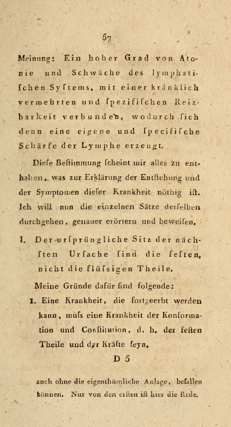 Meinung: Ein hoher Grad von A?o- nie und Schwäche des 1 y m p h a t i- fchen Syftems, mit einer kränklich vermehrten und fpezififchen Reiz- barkeit verbündet, wodurch fich denn eine eigene und fpecififche Schärfe der Lymphe erzeugt. Diefe Beftimraung fcheint mir alles zu ent- halten, was zur Erklärung der Eotftehung und der Symptomen diefer Krankheit nöthig ift# Ich will nun die einzelnen Sätze derfelben durchgehen, genauer erörtern und beweifen, I. Derurfprün gliche Sitz der nach* ften Urfache find die feften, nicht die flüfsigen Theile. Meine Gründe dafür find folgendem I. Eine Krankheit, die fortgeerbt werden kann, mufs eine Krankheit der Konforma- tion und Cor.ftitution, d. h# der feften Theile und d^r Kräfte feyn, D 5 auch ohne die eie;enthümliche Anläge•> befallen können. Nur von den eilten ift hier die Rede,