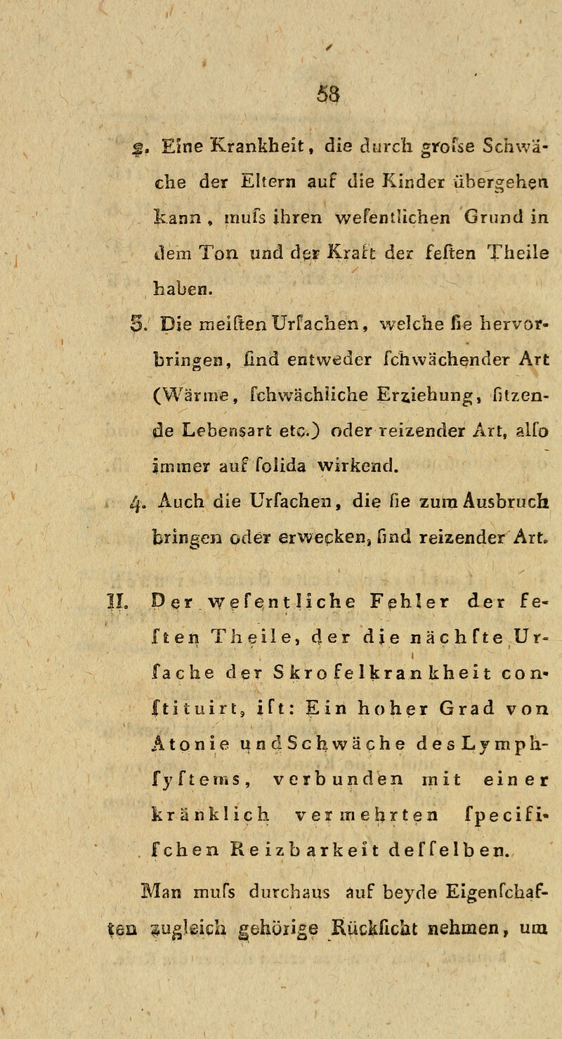 53 f. Eine Krankheit, die durch grofse Schwä- che der Eltern auf die Kinder übergehen kann , rnufs ihren wefentlichen Grund in dem Ton und der Kraft der feften Theile haben. 5. Die rneiften Urfachen, welche fie hervor- bringen, und entweder fch wachender Art (Wärme, fchwächiiche Erziehung, fitzen- de Lebensart etc.) oder reizender Art, alfo immer auf foiida wirkend. 4. Auch die Urfachen, die fie zum Ausbruch bringen oder erwecken, find reizender Art. |I. Per wefe,ntliche Fehler der fe- ften Theile, der die nächfte.Ur- fache der Skrofelkrankheit con- ftituirt, ift: Ein hoher Grad von Atonie undSchwäche desLymph- fyfterws, verbunden mit einer kränklich vermehrten fpecifi- fchen Reizbarkeit deffelben. Man mufs durchaus auf beyde Eigenfchaf- t&n sogleich gehörige Kückftcht nehmen, um