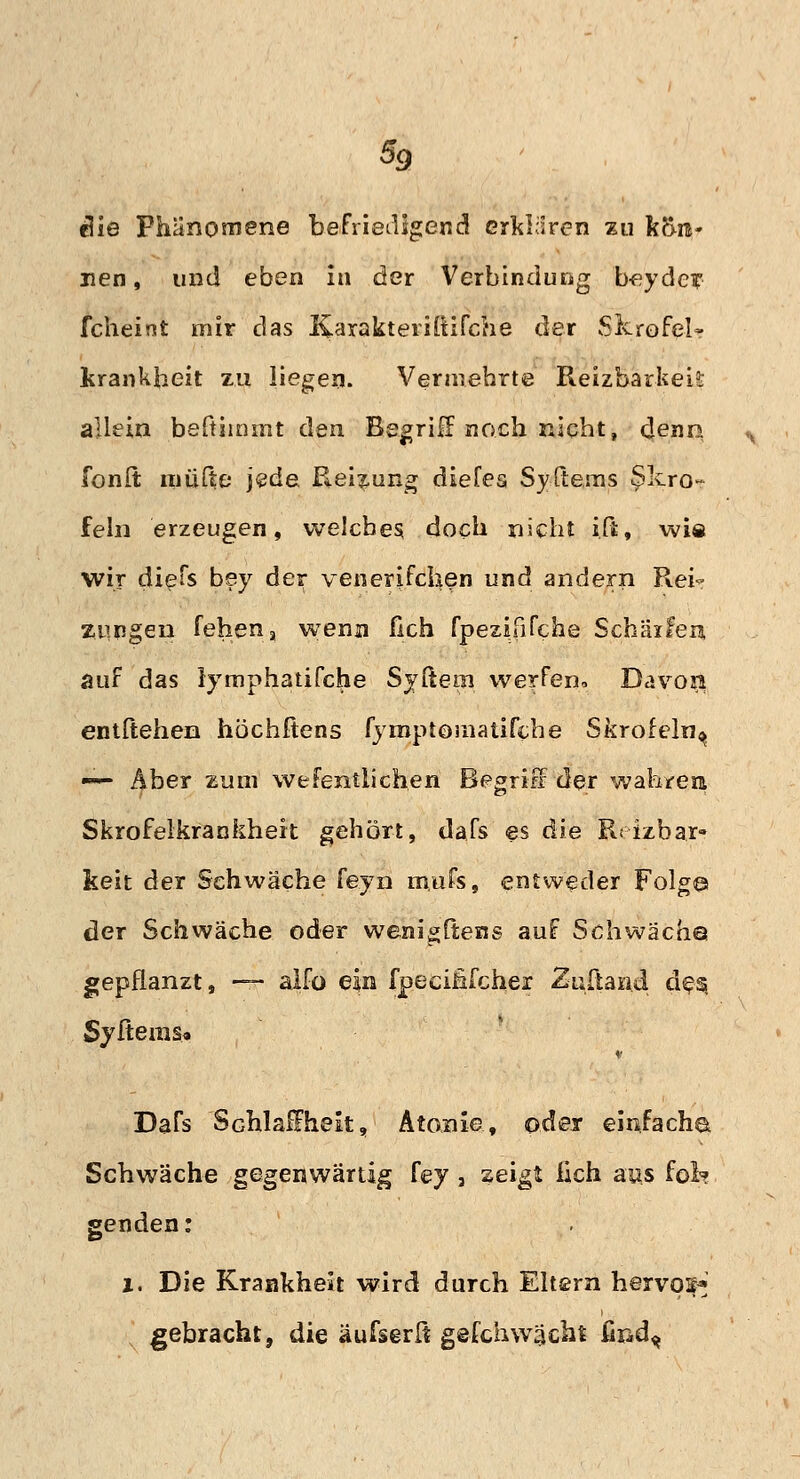 e?ie Phänomene befriedigend erklären zu fc5n- nen, und eben in der Verbindung beyde? fcheint mir das Karakteriitifche der Skrofel» lsrankbeit zu liegen. Vermehrte Reizbarkeis allein befiiinmt den Begriff noch nicht, denn fonft müfte* }$d& Reizung diefes Syftems Skro- feln erzeugen, welches doch nicht i.ft, wie wir diefs bey der venerifchen und andern Rei- zungen fehena wenn fich fpezififehe Schärfen auf das lymphatifche Syltem werfen, Davon entliehen höchftens fymptomatifche Skrofeln^ — Aber zum wefentiichen Begriff der wahren Skrofelkrankhert gehört, dafs es die R< izbar» keit der Schwäche feyn m.ufs, entweder Folg© der Schwäche oder wenigltens auf Schwäch© gepflanzt, — alfo ein fpecififcher Zuband des, Syftems« Dafs Schlauheit, Atome., oder einfacha Schwäche gegenwärtig fey 3 zeigt lach aas fot? genden: i. Die Krankheit wird durch Eltern hervor gebracht, die äufserft gefch wacht find^