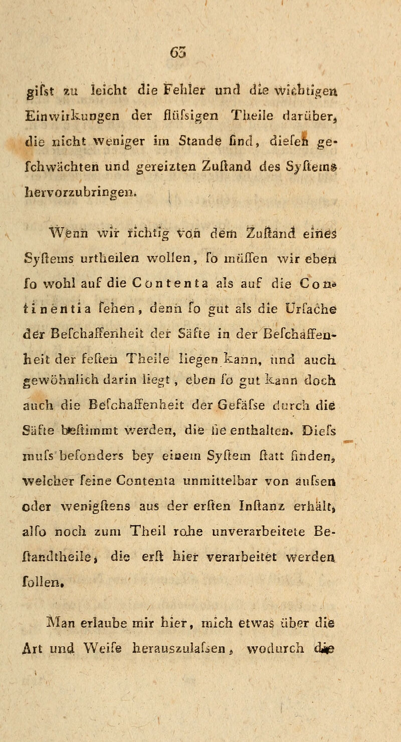 65 gifst in leicht die Fehler und die wichtigen Einwirkungen der flüfsigen Theile darüber, die nicht weniger im Stande find, diefen ge- fchwachten und gereizten Zuftand des Syftein& hervorzubringen. Wenn wir fichtig von dem Zußand eines Syßems urtheilen wollen, Fo muffen wir eben fo wohl auf die Contenta als auf die Con* tinentia fehen, denn fo gut als die UrCachö der BefchafTenheit der Säfte in der Befchäffen« heit der feften Theile liegen kann, und auch gewöhnlich darin liegt, eben [o gut kann doch auch die Befchaifenheit der Gefäfse durch die Säfte befiimrnt werden, die he enthalten. Diefs rnufs befonders bey einem Syftem ftatt finden^ welcher feine Contenta unmittelbar von aufsen oder wenigltens aus der erften Inßanz erhält> alfo noch zum Theil rojie unverarbeitete Be- Üandtheilöi die erft hier verarbeitet werden füllen. Man erlaube mir hier, mich etwas über die Art und Weife herauszulafsen * wodurch daß