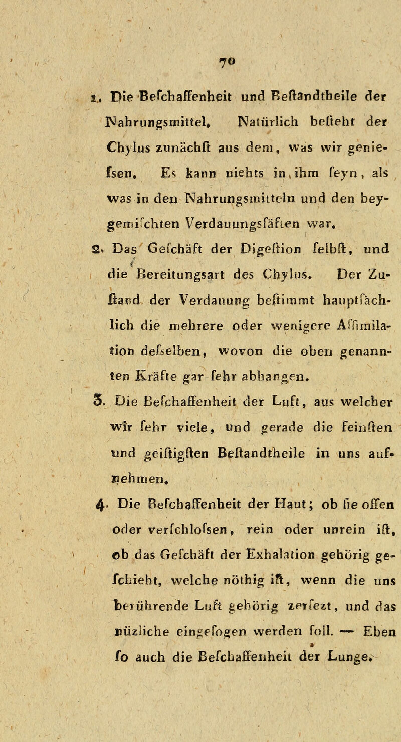 7© i, Die BerchafFenheit und Beftandtbeile der INahrungsmitteU Natürlich befteht der Chylus zunächit aus dem, was wir genie- fsen. E*i kann niehts in , ihm feyn , als was in den Nahrungsmitteln und den bey- gemifehlen Verdauungsfäfien war. 2. Das Gefchäft der Digeftion felbft, und ( die Bereitungsart des Chylus* Der Zu- Itand der Verdauung beftimmt hauptfäch- lich die mehrere oder wenigere Affimila- tion demselben, wovon die oben genann- ten Kräfte gar fehr abhangen* 5. Die Befchaffenheit der Luft, aus welcher wir fehr viele, und gerade die feinften und geiftigften Beftandtheile in uns auf- nehmen« 4* Die Befchaffenheit der Haut; ob he offen oder verfchlofsen. rein oder unrein ift, ©b das Gefchäft der Exhalation gehörig ge- fchieht, welche nöthig ift, wenn die uns berührende Luft gehörig zerfezt, und das nüziiche eingebogen werden foll. — Eben a fo auch die Befchaffenheit der Lunge»