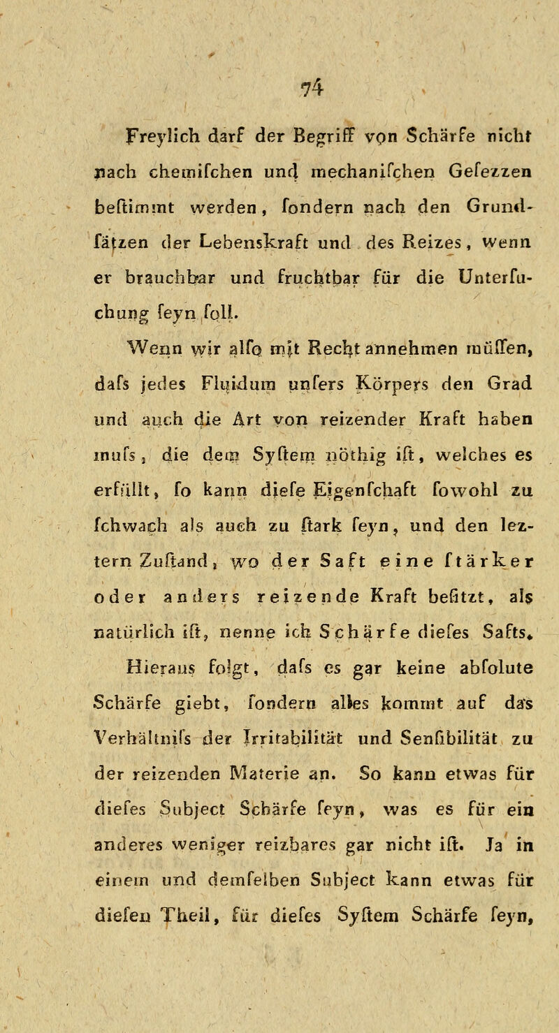 Freylich darf der Begriff von Schärfe nicht nach chemifchen und mechanifchen Gefezzen beftimmt werden, fondern nach den Grund- fäUen der Lebenskraft und des Reizes, wenn er brauchbar und fruchtbar für die Unterfu- chung feyn foll. Wenn wir alfo m|t Reerjt annehmen muffen, dafs jedes Fluidum unfers Körpers den Grad und auch die Art von reizender Kraft haben rnufs j die detp Syftem nöthig ift, welches es erfüllt, fo kann djefe Eigenfchaft fowohl zu fchwach als auch zu Itark feyn, und den lez- tern Zufiand, wo der Saft eine ftärker oder anders reizende Kraft befitzt, als natürlich ift, nenne ich Schärfe diefes Safts* Hieraus folgt, dafs es gar keine abfolute Schärfe giebt, fondern alles kommt auf das Verhältnifs der Irritabilität und Senfibilität zu der reizenden Materie an. So kann etwas für diefes Subject Schärfe feyn, was es für ein anderes weniger reizbares gar nicht ift. J3 in einem und demfelben Subject kann etwas für dielen Theil, für diefes Syftem Schärfe feyn,