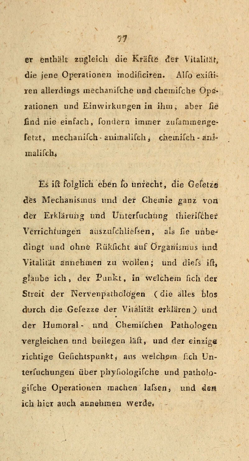 97 et enthält zugleich die Kräfte de* Vitalität; die jene Operationen modificirem Alfo exifti- ren allerdings mechanifche und chemifche Ops- rationell und Einwirkungen in ihm; aber üe find nie einfach, fondern immer zufammenge- fetzt, mechanifch- animalifehj chemifch- an!-» malifch« Es iß folglich eoen fo unrecht, die Gefetz© des Mechanismus und der Chemie ganz voii der Erklärung und Ünterfuchüng thierifchef Verrichtungen aüszufcbliefsen, als fie unbe- dingt und ohne Rükficht auf Organismus und Vitalität annehmen zu wollen; und diefs ift» glaube ich, der Punkt, in welchem fich der Streit der Nervenpatholögen (die alles blos durch die Gefezze der Vitalität erklären ) und der Humoral - und Ghemüchen Pathologen vergleichen und beilegen l'äfc, und der einzige richtige Gefiehtspunkt* ans welchem f;ch Un- terteilungen über phyfiologifche und patholo- gifche Operationen machen lafsen, und den ich hier auch annehmen werde*