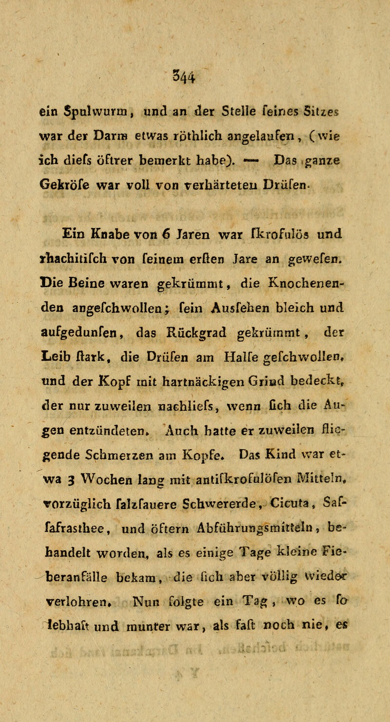 ein Spulwurm, und an der Stelle feines Sitzes war der Darm etwas rpthlich angelaufen, ( wie ich diefs öftrer bemerkt habe). — Das «ganze Gekröfe war voll von verhärteten Drüfen. Ein Knabe von 6 Jaren war fkrofulös und irhachitifch von feinem erßen Jare an gewefen. Die Beine waren gekrümmt, die Knochenen- den angefchwollen ; fein Ausfehen bleich und aufgedunfen, das Rückgrad gekrümmt, der Leib ßark, die Drüfen am Hälfe gefchwoilen, und der Kopf mit hartnäckigen Grhad bedeckt, der nur zuweilen nachliefs, wenn fich die Au- gen entzündeten» Auch hatte er zuweilen flie- gende Schmerzen am Kopfe» Das Kind war et- wa 3 Wochen lang mit, antifkrofalöfen Mitteln, vorzüglich falzfauere Schwererde, Cicuta, Saf- fafrasthee, und öftern Abführungsmitteln, be- handelt worden, als es einige Tage kleine Fie- beranfälle bekam, die fich aber völlig wieder verlohrem Nun folgte ein Tag, wo es fo lebhalt und munter war, als faß noch nie, es