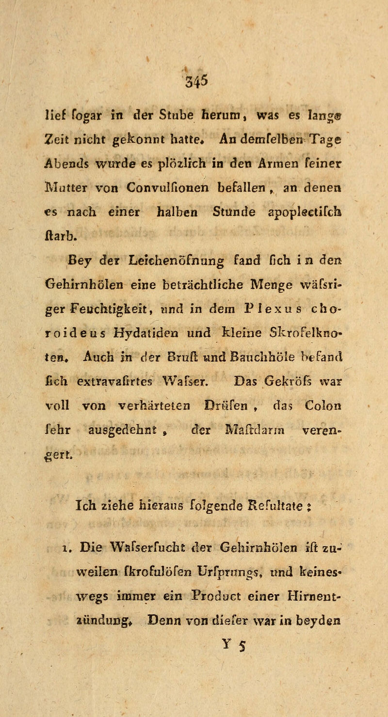 lief fogar in der Stube herum, was es lang© Zeit nicht gekonnt hatte* An demfelben Tage Abends wurde es plözlich in den Armen Feiner Mutter von Convulfionen befallen , an denen es nach einer halben Stünde apopleetifch ftarb. Bey der Leichenofnung fand fich i n den Gehirnhölen eine beträchtliche Menge wäfsri- ger Feuchtigkeit, und in dem Plexus c h o- roideus Hydatiden und kleine Skrofelkno» tea* Auch in der Bruß und Banchhöle befand ßch extravafirtes Wafser, Das Gekröfs war voll von verhärteten Driifen , das Colon fehr ausgedehnt , der Maftdarrn veren- gert. Ich ziehe hieraus folgende Refultate t l. Die Wafserfucht der Gehirnhölen iCt zu- weilen fkrofulöfen Urfprungs, und keines« wegs immer ein Product einer Hirnen t» zünduög* Denn von diefer war in beyden