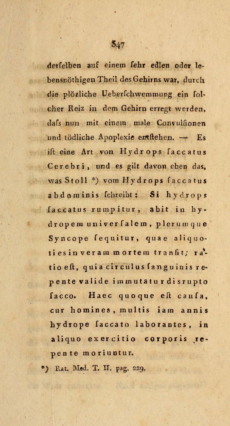 derfelben auf einem fehr edlen oder le- bensröthigen Theil des Gehirns war, durch die plözliche Ueberfchwemmung ein fol- cher Reiz in dem Gehirn erregt werden, dafs nun mit einem male Convulfionen und tödliche Apoplexie errtftehen. rf Es ift eine Art von Hydrops faccatus Cerebri, und es gilt davon eben das, was St oll *) vom Hydrops faccatus abdominis fchreibt : Si Hydrops faccatus rumpitur, abit in hy- dropera univerfalem, plerumque Syncope fequitur, quae aliquo- tiesinveram mortem tranfit; ra*- tioeft, quia cir culus fangu inis r e- pentevalide immutaturdisrupto facco. Haec quoque elt caufa, cur homines, multis iam annis hydiope faccato laborantes, in aliquo exercitio corporis te- pente moriuntur. *) Rat. IVI«d. T. II, pag, 229,