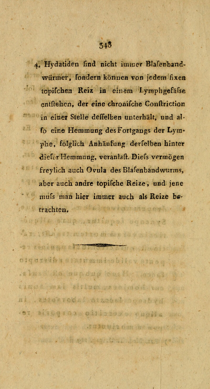 54» 4» Hydatiden find nicht immer Blafenband- wuriner, fondern können von jedem fixen iopifchen Reiz in einem lymphgefäfse entfiehen, der eine chronifche Conftriction in einer Stelle defFelben unterhält, und al- fo eine Hemmung des Fortgangs der Lyra» phe, folglich Anhäufung derfelben hinter tiefer Hemmung, veranlaß. Biefs vermögen freylich auch Ovula des Blafenbandwurms, aber auch andre topifche Reize, und jene mufs man hier immer auch als Reize be- trachten.