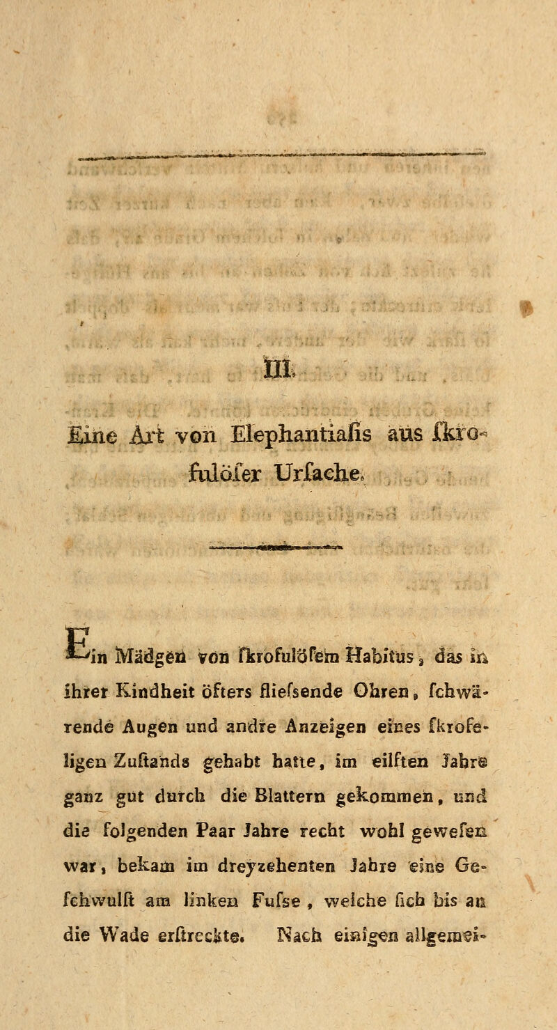 üt Eine Art von Elephantiafis aus J&ro- ftdöfer Urfache» E 'in Määgea von fisrofuröfiem Habitus 3 das m ihrer Kindheit Öfters fliefsende Ohren, fchwä- rende Augen und andre Anzeigen eines fkrofe- ligen Zuftands gehabt hatte, im eilften Jahr® ganz gut durch die Blattern gekommen, und die folgenden Paar Jahre recht wohl gewefen war, bekam im dreyzehenten Jabie eine Ge» fchwulft am linken Fufse , weiche ficb bis an die Wade erßrec&te. Nach eisigen allgemein