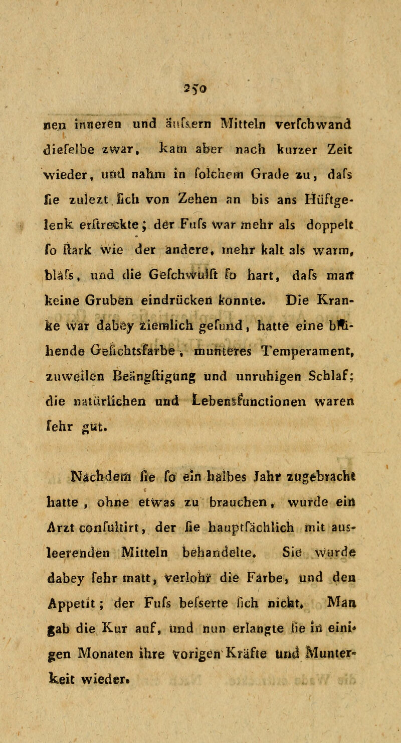 25-0 neu inneren und ankern Mitteln verfchwand diefelbe zwar, kam aber nach kurzer Zeit wieder, u£d nahm in folchem Grade z-u, dafs fie zujezt Hch von Zehen an bis ans Hüftge- lenk erftrefckte; der Fufs war mehr als doppelt fo &ark wie der andere, mehr kalt als warm, bläfs, und die Gefchwulft fo hart, dafs marr keine Gruben eindrücken konnte. Die Kran- ke war dabey ziemlich gefund, hatte eine blü- hende Gefichtsfarbe ■, munteres Temperament, zuweilen Beangftigüng und unruhigen Schlaf; die natürlichen und Lebenlfunctionen waren fehr gut. Nachdem fie fo ein halbes Jah* zugebracht hatte, ohne etwas zu brauchen, wurde ein Arzt confultirt, der fie hauptfäclilich mit aus- leerenden Mitteln behandelte» Sie wurde dabey fehr matt, verlohr die Farbe, und den Appetit; der Fufs befserte fich nickt* Man gab die Kur auf, und nun erlangte lie in eini* gen Monaten ihre vorigen Kräfte Und Munter- keit wieder»