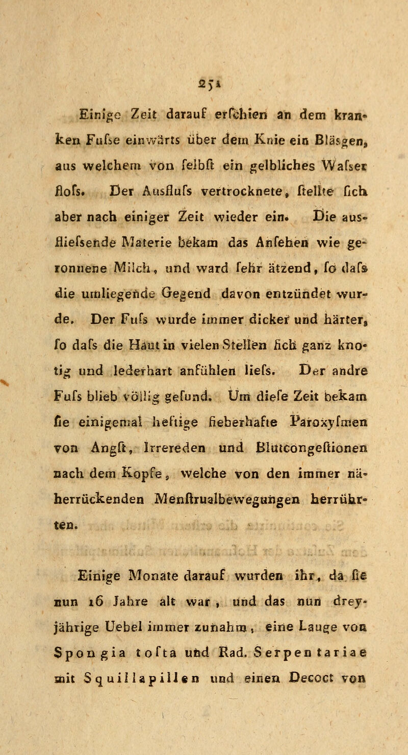 2)i Einige Zeit darauf erfchieri an dem kran- ken Fufse einwärts über dem Knie ein Bläsgen» aus welchem von feibft ein gelbliches Wafsec flofs. Der Ausfluß vertrocknete, ftelite (Ich aber nach einiger Zeit wieder ein. Die aus- fliefsende Materie bekam das Anfehen wie ge- ronnene Milch, und ward fehr ätzend, fö dafs die umliegende Gegend davon entzündet wur- de. Der Fufs wurde immer dicker und härter, fo dafs die Haut in vielen Stellen lieh ganz kno- tig und lederhart anfühlen liefs. Der andre Fufs blieb völlig gefund. Um diefe Zeit bekam fie einigemal heftige fieberhafte Paroxyfmen von Angft, Irrereden und Blütcongeftionen nach dem Kopfe 9 welche von den immer nä- herrückenden Menßrualbewegungen herrühr- ten. Einige Monate darauf wurden ihr, da fie nun 16 Jahre alt war * und das nun drey- jährige Uebel immer zunahm, eine Lauge von Spongia tofta und Rad. S erpen taria e mit Squiüapiilen und einen Decoct von