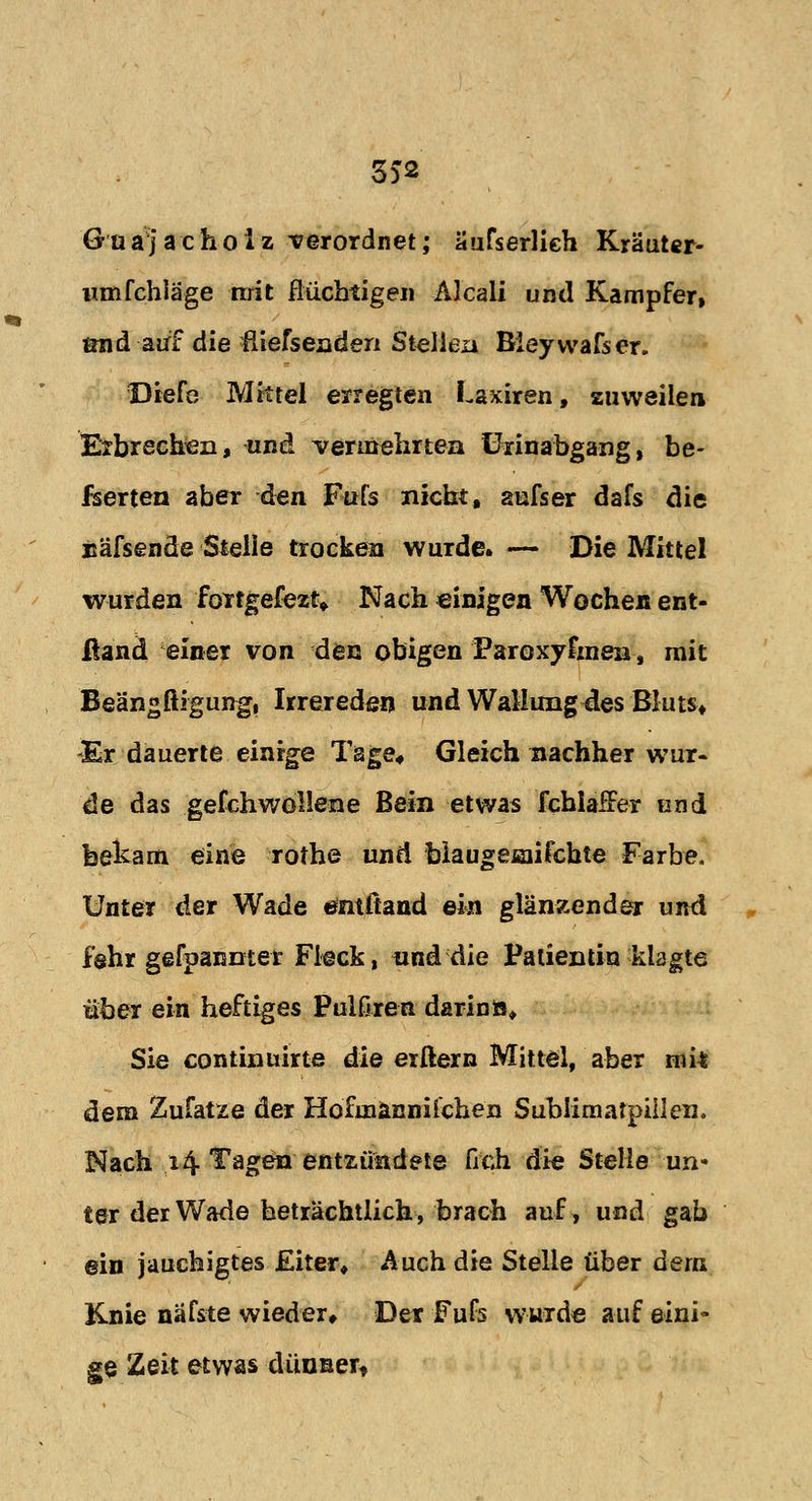 3)2 Güa)achoiz verordnet; äufserlieh Kräuter- vunfchläge mit flüchtigen Aleali und Kampfer, tmd auf die fliefsenden Stellen Bieywafser. Diefe Mittel erregten Laxiren, zuweilen Erbrechen, und vermehrten ürinabgang, be- fserten aber den. Fufs nicht, aufser dafs die näfsende Stelle trocken wurde. — Die Mittel wurden fottgefezt* Nach einigen Wocheis ent- ßand einer von den obigen Paroxyfmen, mit Beängftigung, Irrereden und Wallung des Bluts* -Er dauerte einige Tage* Gleich nachher wur- de das gefchwollene Bein etwas fcblaffer und feekam eine rothe und blaugeaiifcbte Farbe. Unter der Wade entftand ein glänzender und fshr gefpanntet Fleck, und die Patientin klagte über ein heftiges Pulßren darin», Sie continüirte die erftern Mittel, aber mit dem Zufatze der Hofinännifchen Sublimatpillen. Nach 14 Tagen entzündete fich die Stelle un- ter der Wade beträchtlich, brach auf, und gab ein jauchigtes Eiter* Auch die Stelle über dem Knie näfste wieder* Der Fufs wurde auf eini- ge Zeit etwas dünner«