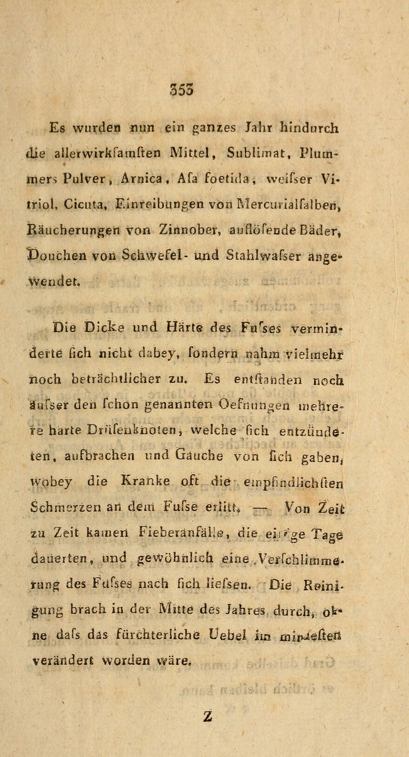 355 Es wurden nun ein ganzes Jahr hindurch die allerwirkfarnften Mittel, Sublimat, Plum- mers Pulver, Arnica, Afa foetida, weifser Vi- triol, Cicuta, Einreibungen von Mercurialfalben, Räucherungen von Zinnober, auflöfende Bäder, Douchen von Schwefel- und Stahlwafser ange- wendet. Die Dicke und Härte des Furses vermin- derte fich nicht dabey, fondern nahm vielmehr noch beträchtlicher zu. Es entftahden noch äufser den fchön genannten Oefnungen mehre- re harte Dn'ifenknöten, welche fich entzünde- ten, aufbrachen und Gauche von fich gaben, wobey die Kranke oft die empfindHcliften Schmerzen an dem Fufse .erlitt* — Von Zeit zu Zeit kamen Fieberänfäüe, die eii>ge Tage dauerten, und gewöhnlich eine .Verfchlimrnö- rung des Fdfses nach fich liefsen. Die Reini- gung brach in der Mitte des Jahres durch, ok* ne dafs das fürchterliche Uebel im ailrfcisßefi veränderl worden wäre.