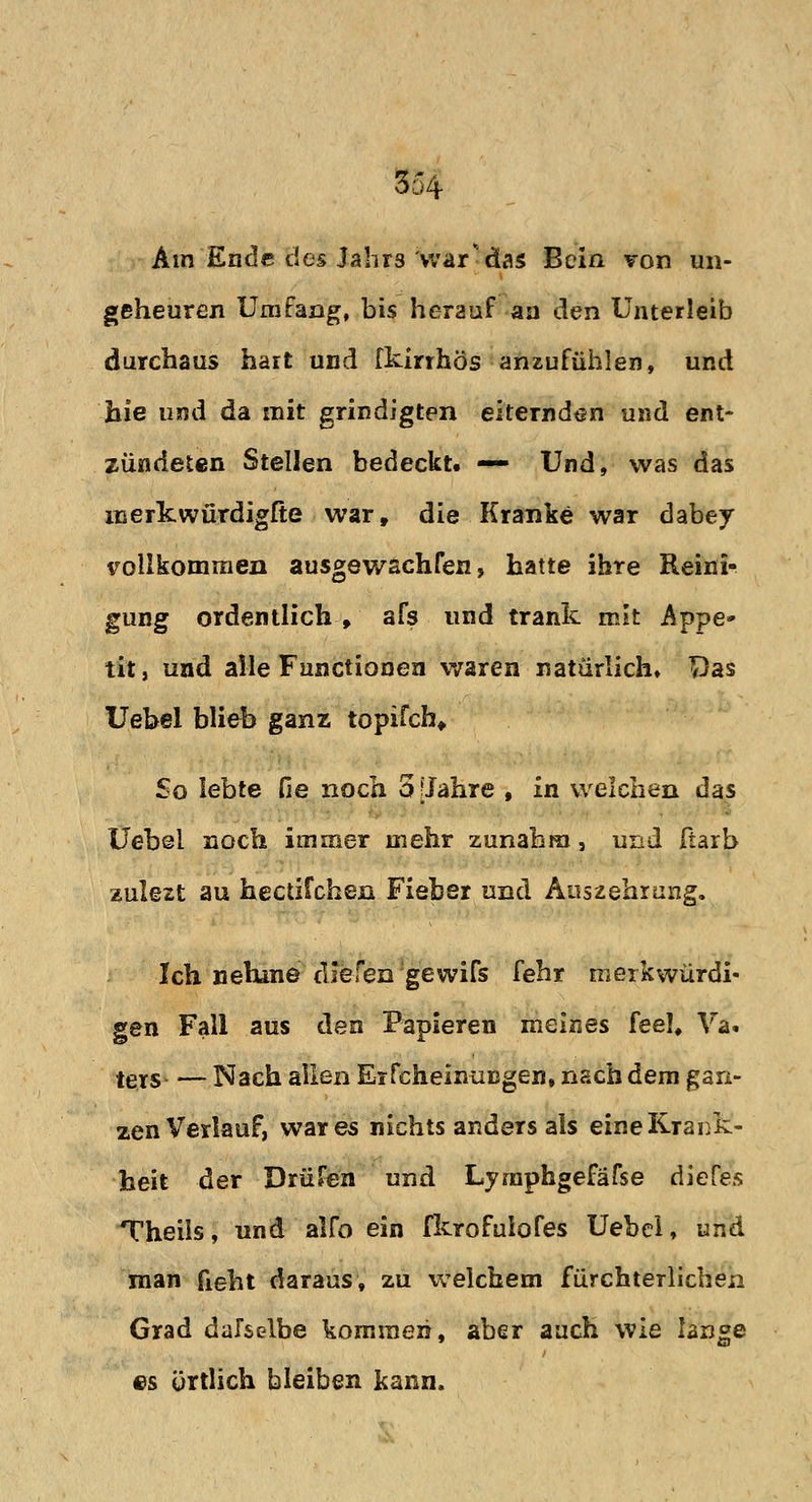 Am Ende des Jahrs war*das Bein Ton un- geheuren Umfang, bis herauf au den Unterleib durchaus hart und fkirrhös anzufühlen, und hie und da mit grindigten eiternden und ent- zündeten Stellen bedeckt. — Und, was das merkwürdigfte war, die Kranke war dabey vollkommen ausgewachsen, hatte ihre Reini- gung ordentlich, afs und trank mit Appe- tit, und alle Functionen waren natürlich. Das Uebel blieb ganz topifch. So lebte He noch 5 [Jahre , in welchen das Uebei noch immer mehr zunahm, und fiarb zulezt au hectifchen Fieber und Auszehrung. Ich nehme diefen'gewiß fehr merkwürdi- gen Fall aus den Papieren meines feel, Va. ters— Nach allen Erscheinungen, nach dem gan- zen Verlauf, war es nichts anders als eine Krank- heit der Drüfen und Lymphgefäfse diefes Theils, und alfo ein fkrofulofes Uebcl, und man fieht daraus, zu welchem fürchterlichen Grad dafselbe kommen, aber auch wie lange es örtlich bleiben kann.