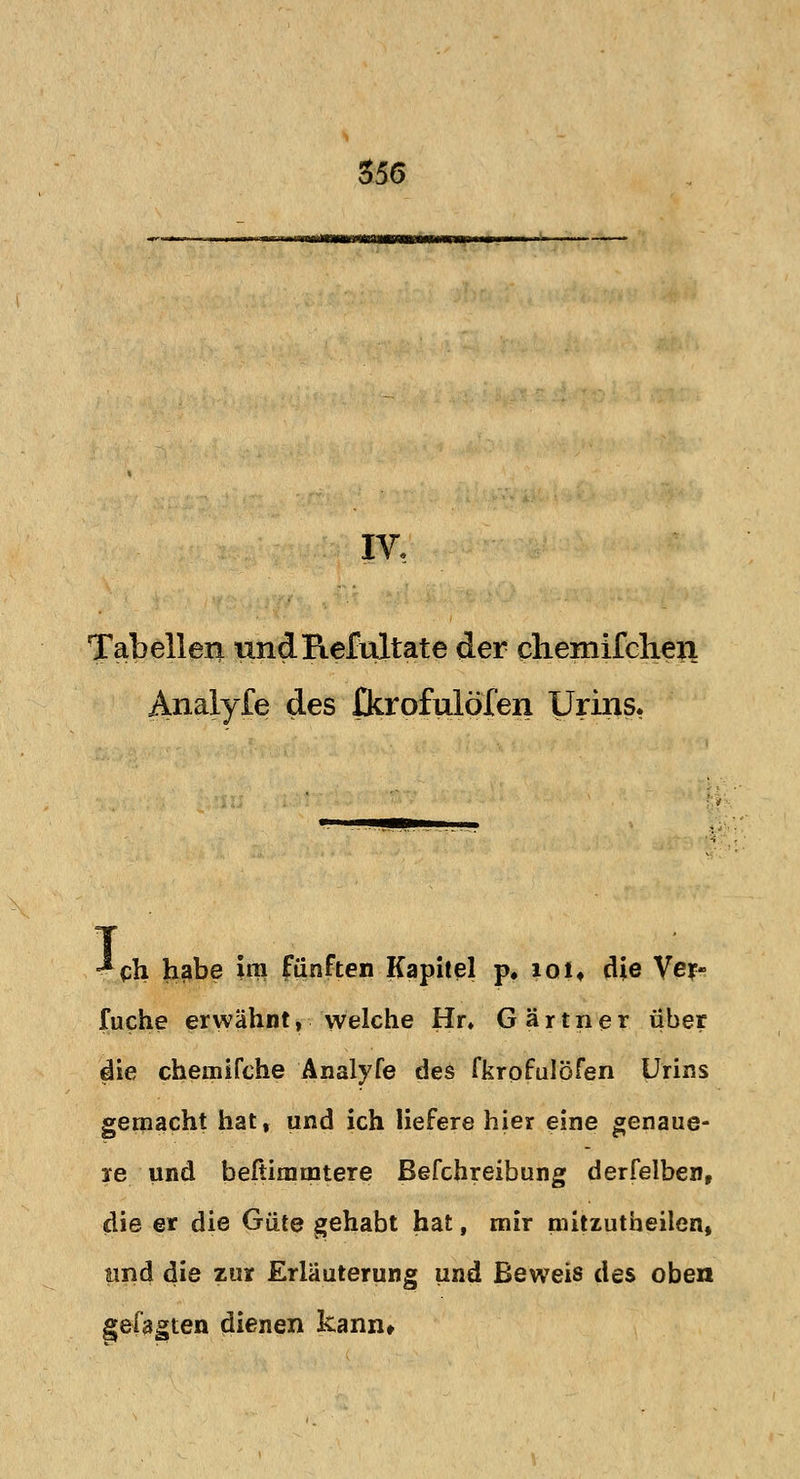 IV. Tabellen undRefultate der chemifcheri Analyfe des fkrofulöfen Urins. <*ch habe im fünften Kapitel p. ioi* die Ver- fuche erwähnt, welche Hr» Gärtner über die chernifche Analyfe des fkrpfulöfen Urins gemacht hat, und ich liefere hier eine genaue- re und beftimmtere Befchreibung derfelben, die er die Güte gehabt hat, mir mitzutheilen, und die zur Erläuterung und Beweis des oben gefaxten dienen kann»