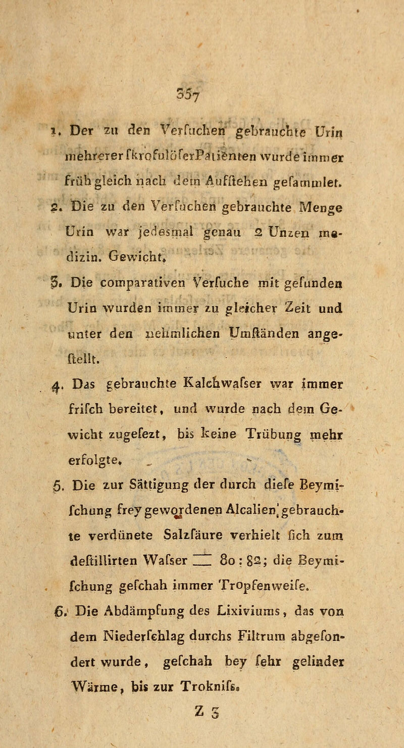 m i. Der zu den Verstehen gebrauchte Urin mehrerer fkrofulöferPäüenten wurde immer früh gleich nach dem Aufftehen gefammlet. 2« Die zu den Verfuchen gebrauchte Menge Urin war jedesmal genau 2 Unzen rne- clizin. Gewicht» ?• Die comparativen Verfuche mit gefunden Urin wurden immer zu gleicher Zeit und unter den xiehmliehen tJmftänden ange- ftellt. 4. Das gebrauchte Kalchwafser war Immer frifch bereitet, und wurde nach dem Ge- wicht zugefezt, bis keine Trübung mehr erfolgte* 5. Die zur Sättigung der durch diefe Beymi- fchung frey gewordenen Alealien] gebrauch- te verdünete Salzfäure verhielt fich zum dePcillirten Wafser ZZ 8o: 8^; die Beymi- fchung gefchah immer Tropfenweife. 6. Die Abdämpfung des Lixiviums, das von dem Niederfehlag durchs Filtrum abgefon- dert wurde, gefchah bey (ehr gelinder Wärme, bis zur Troknifs. Z %