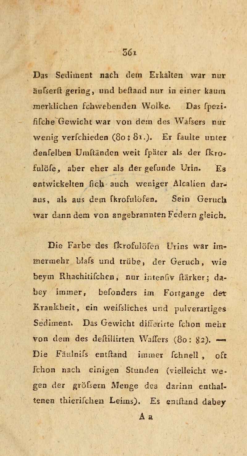 56i Das Sediment nach dem Erkalten war nur aufseilt gering, und beftand nur in einer kaum merklichen fchvvebenden Wolke. Das fpezi« fifche Gewicht war von dem des Wafsers nur wenig verfchieden (80 i 81.)♦ £* faulte unter denfelben Umftänden weit fpäter als der fkro- fulöfe, aber eher als der gefunde Urin. Es entwickelten fich auch weniger Alealien dar- aus, als aus dem Ckrofulöfen, Sein Geruch war dann dem von angebrannten Federn gleich» Die Farbe des fkrofulöfen Urins war im- inermeht blafs und trübe, der Geruch, wie beym Rhachitifchen, nur intenG'v ftärker; da- foey immer, befonders im Fortgange det Krankheit, ein weifsliches und pulverartiges Sediment. Das Gewicht difFerirte fchon mehr von dem des deftüürten Wallers (80: g2). — Die Fäislnifs entitand immer fchnell , oft fchon nach einigen Stunden (vielleicht we- gen der gröfsern Menge des darinn enthal- tenen thierifchen Leims). Es entftand dabey Aa