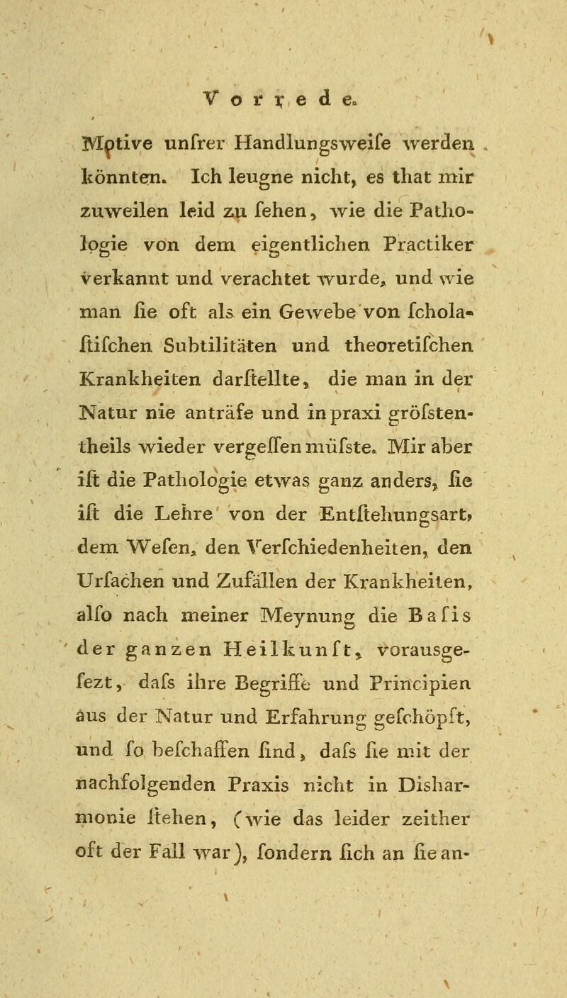 Motive unfrer Handlungsweife werden könnten. Ich leugne nicht, es that mir zuweilen leid zu fehen, wie die Patho- logie von dem eigentlichen Practiker verkannt und verachtet wurde, und wie man ße oft als ein Gewebe von fchola- ftifchen Subtilitäten und theoretifchen Krankheiten darftellte, die man in der Natur nie anträfe und in praxi gröfsten- theils wieder vergeffen müfstea Mir aber ift die Pathologie etwas ganz anders^ iie ift die Lehre von der Entßehungsart» dem Wefen, den Verfchiedenheiten, den Urfachen und Zufällen der Krankheilen, alfo nach meiner Meynung die Bafis der ganzen Heilkunft» vorausge- fezt, dafs ihre Begriffe und Principien aus der Natur und Erfahrung gefchöpft, und fo befchäffen ßnd j dafs fie mit der nachfolgenden Praxis nicht in Dishar- monie Itehen, Cwie das leider zeither oft der Fall war), fondern lieh an ßean-